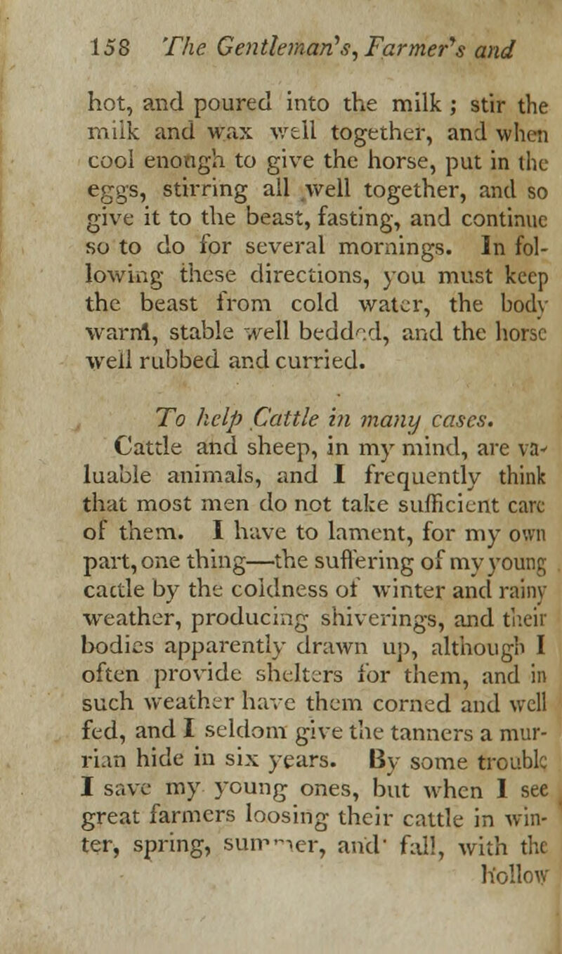 hot, and poured into the milk ; stir the miik and wax well together, and when cool enongh to give the horse, put in the eggs, stirring all well together, and so give it to the beast, fasting, and continue so to do for several mornings. In fol- lowing these directions, you must keep the beast from cold water, the body warn!, stable well bedded, and the horse well rubbed and curried. To help Cattle in many cases. Cattle and sheep, in my mind, are va- luable animals, and I frequently think that most men do not take sufficient care of them. I have to lament, for my own part, one thing—the suffering of my young cactle by the coldness of winter and rainy weather, producing shiverings, and their bodies apparently drawn up, although I often provide shelters for them, and in such weather have them corned and well fed, and I seldom give the tanners a mur- ri.m hide in six years. By some trouble I save my young ones, but when I see great farmers loosing their cattle in win- ter, spring, summer, and' fall, with the hollow