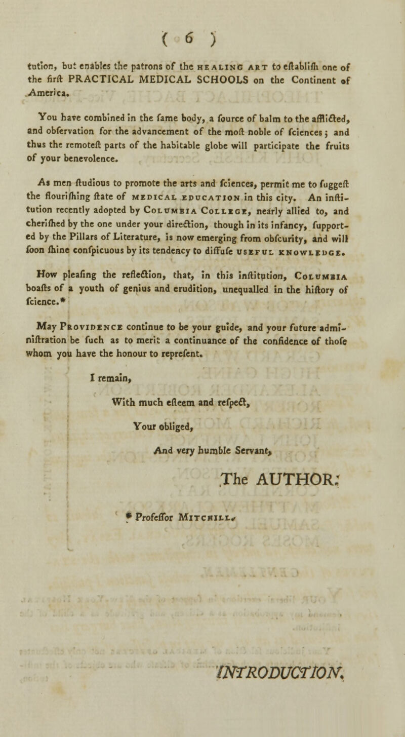 tution, but enables the patrons of the healing art toeftablifli one of the firft PRACTICAL MEDICAL SCHOOLS on the Continent of America. You hare combined in the fame body, a fource of balm to the afflicted, and obfervation for the advancement of the moll noble of fciences; and thus the remoteft parts of the habitable globe will participate the fruits of your benevolence. As men ftudious to promote the arts and fciences, permit me to fugged the flouri/hing ftate of medical education in this city. An infti- tution recently adopted by Columbia College, nearly allied to, and cheriflied by the one under your direction, though in its infancy, fupport- ed by the Pillars of Literature, is now emerging from obfcurity, and will foon mine confpicuous by its tendency to diffufe useful knowledge. How pleafing the reflection, that, in this Inftitution, Columbia boafts of a youth of genius and erudition, unequalled in the hiftory of fcience.* May Providence continue to be your guide, and your future adml- niftration be fuch as to merit a continuance of the confidence of thofe whom you hare the honour to reprefent. I remain, With much efteem and refpect, Your obliged, And very humble Servant, The AUTHOR; * Profeflbr Mitchili.* 'INTRODUCTION'.