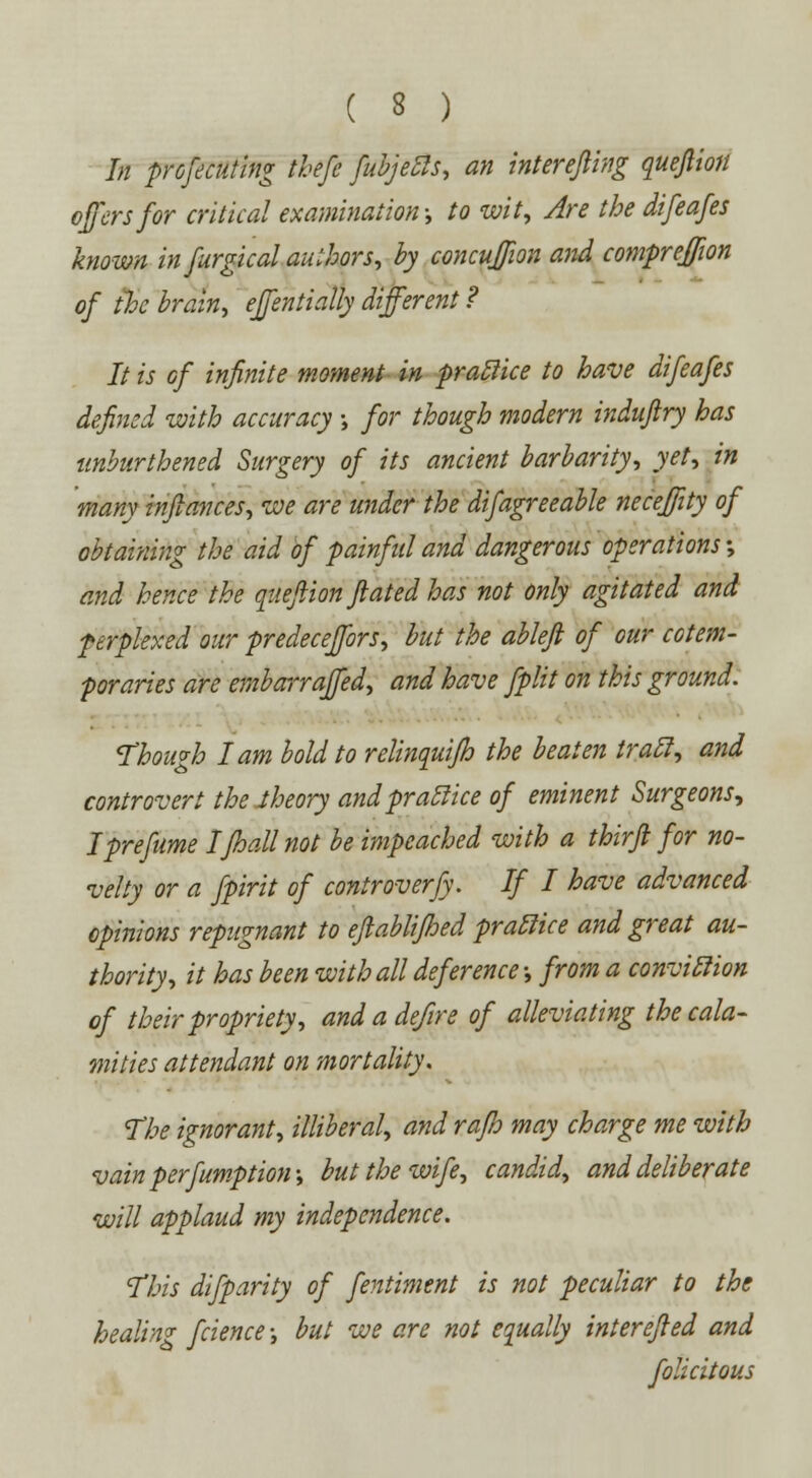 In profecuting thefe fubjetls, an inter efling quejliott offers for critical examination; to wit, Are the difeafes known in furgical authors, by concujjion and compreffion of the brain, ejfentially different ? It is of infinite moment in pratlice to have difeafes defined with accuracy \ for though modern induftry has unburthened Surgery of its ancient barbarity, yet, in many inftances, we are under the difagreeable neceffity of obtaining the aid of painful and dangerous operations •, and hence the quejiion fatedhas not only agitated and perplexed our predeceffors, but the ableft of our cotem- poraries are embarraffed, and have fplit on this ground. Though lam bold to relinquifh the beaten trail, and controvert the theory and pratlice of eminent Surgeons, Iprefume Ifhallnot be impeached with a thirji for no- velty or a fpirit of controverfy. If I have advanced opinions repugnant to eftablifhed pratlice and great au- thority, it has been with all deference; from a convitlion of their propriety, and a defire of alleviating the cala- mities attendant on mortality. The ignorant, illiberal, and rafo may charge me with vain peremption; but the wife, candid, and deliberate will applaud my independence. This difparity of fentiment is not peculiar to the healing fcience; but we are not equally interefied and folicitous