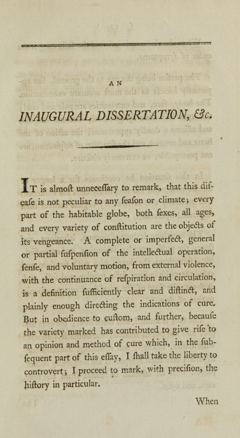 INAUGURAL DISSERTATION, &c. IT is almoft unneceflary to remark, that this dif- eafe is not peculiar to any feafon or climate; every part of the habitable globe, both fexes, all ages, and every variety of conftitution are the objecls of its vengeance. A complete or imperfecl, general or partial fufpenfion of the intellectual operation, knky and voluntary motion, from external violence, with the continuance of refpiration and circulation, is a definition fufficiently clear and diftind, and plainly enough directing the indications of cure. But in obedience to cuftom, and further, becaufe the variety marked has contributed to give rife *to an opinion and method of cure which, in the fub- fequent part of this eflay, I Audi take the liberty to controvert; I proceed to mark, with precifion, the Jiiftory in particular. When