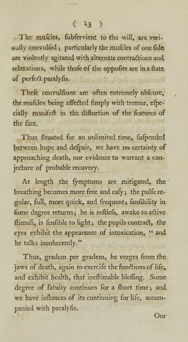 - The mufcles, fubfervient to the will, are vari- oufly convulfed j particularly the mufcles of one fide are violently agitated with alternate contractions and relaxations, while thofe of the oppofite are in a ftate of perfect paralyfis. Thefe convulsions are often extremely obfcure, the mufcles being affected (imply with tremor, efpe- cially manifeft in the diftortion of the features of the face. Thus fituated for an unlimited time, fufpended between hope and defpair, we have no certainty of approaching death, nor evidence to warrant a con- jecture of probable recovery. At length the fymptoms are mitigated, the breathing becomes more free and eafy •, the pulfe re- gular, full, more quick, and frequent; fenfibility in fome degree returns; he is reftlefs, awake to active flimuli, is fenfible to light •, the pupils contract, the eyes exhibit the appearance of intoxication,  and he talks incoherently. Thus, gradem per gradem, he verges from the jaws of death, again toexercife the functions of life, and exhibit health, that ineftimable blefTing. Some degree of fatuity continues for a fhort time-, and we have inftances of its continuing for life, accom- panied with paralyfis. Our