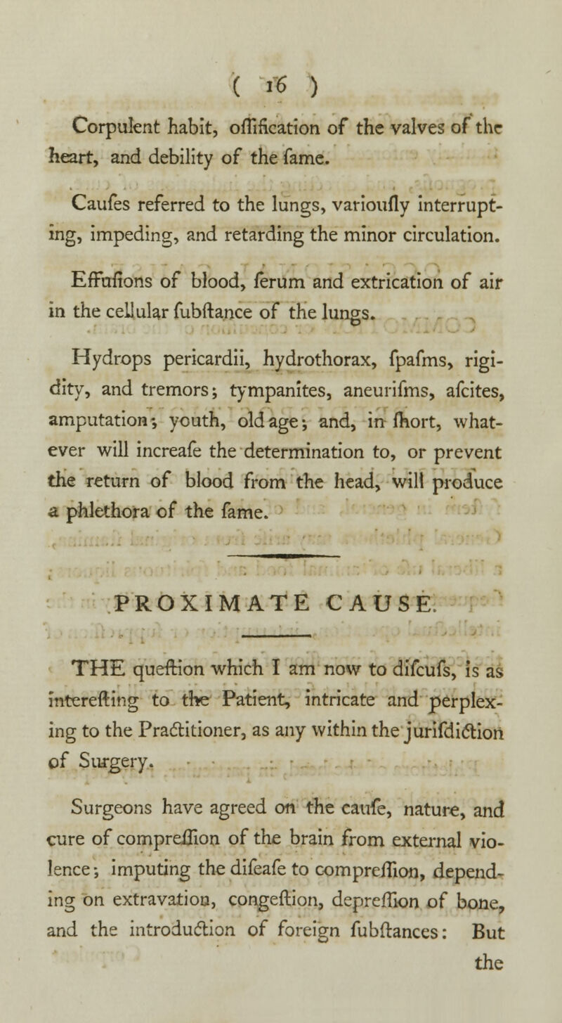 Corpulent habit, oflification of the valves of the heart, and debility of the fame. Caufes referred to the lungs, varioufly interrupt- ing, impeding, and retarding the minor circulation. EfFuiions of blood, ferum and extrication of air in the cellular fubftance of the lungs. Hydrops pericardii, hydrothorax, fpafms, rigi- dity, and tremors; tympanites, aneurifms, afcites, amputation-, youth, old age-, and, infhort, what- ever will increafe the determination to, or prevent the return of blood from the head, wilt produce a phlethora of the fame. PROXIMATE CAUSE, THE queftion which I am now to difcufs, is as interefting to the Patient, intricate and perplex- ing to the Practitioner, as any within the jurifdiction of Surgery. Surgeons have agreed on the caufe, nature, and cure of compreUion of the brain from external vio- lence; imputing the difeafe to compreilion, depend- ing on extravation, congeftion, depreffion of bone, and the introduction of foreign fubftances: But