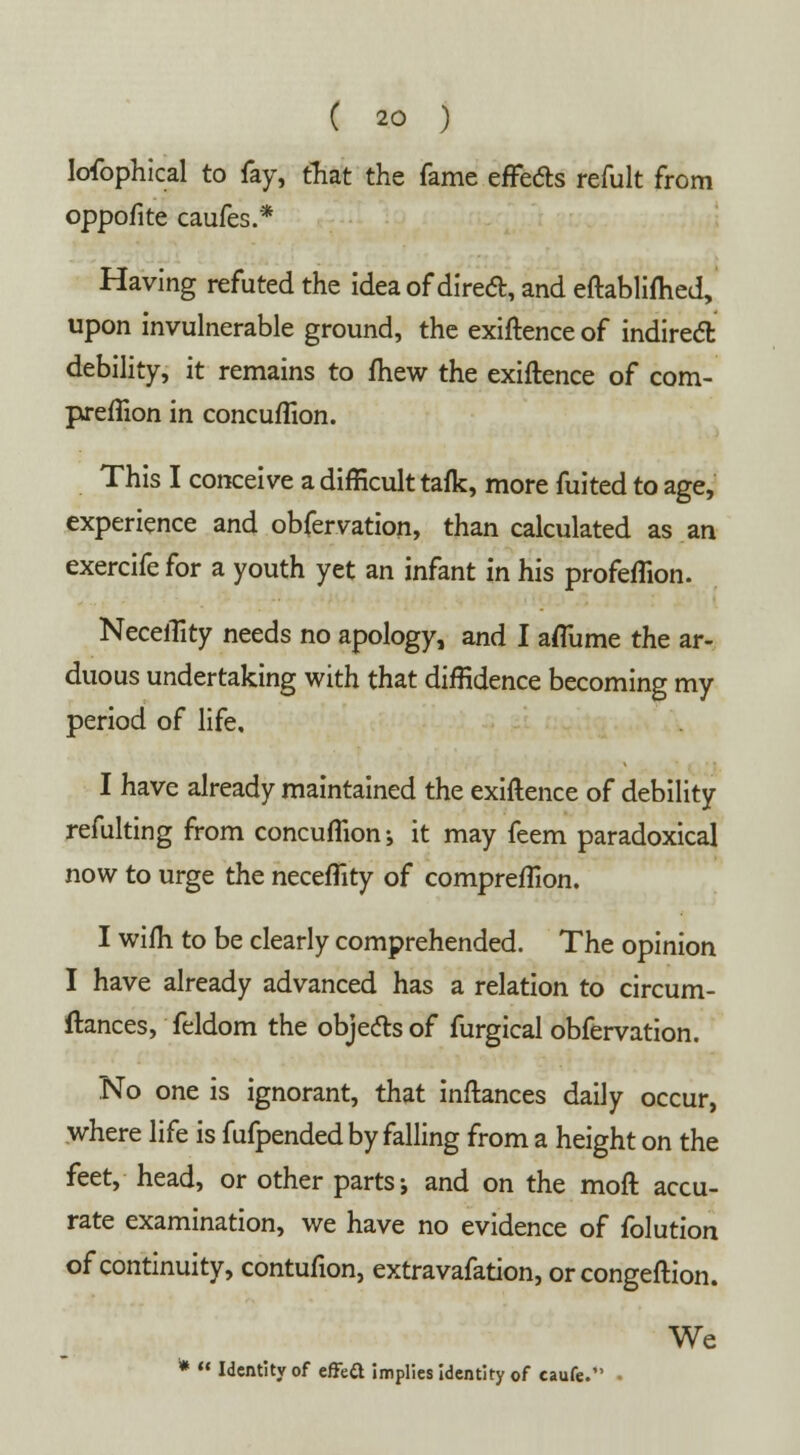 lofophical to fay, that the fame effects refult from oppofite caufes.* Having refuted the idea of direct, and eftabliftied, upon invulnerable ground, the exiftence of indirect debility, it remains to fhew the exiftence of com- preflion in concuflion. This I conceive a difficult tafk, more fuited to age, experience and obfervation, than calculated as an exercife for a youth yet an infant in his profeflion. NecelTity needs no apology, and I afliime the ar- duous undertaking with that diffidence becoming my period of life. I have already maintained the exiftence of debility refulting from concuflion-, it may feem paradoxical now to urge the neceflity of compreflion. I wifti to be clearly comprehended. The opinion I have already advanced has a relation to circum- ftances, feldom the objects of furgical obfervation. No one is ignorant, that inftances daily occur, where life is fufpended by falling from a height on the feet, head, or other parts-, and on the moft accu- rate examination, we have no evidence of folution of continuity, contufion, extravafation, orcongeftion. We *  Identity of effeft implies identity of caufe.