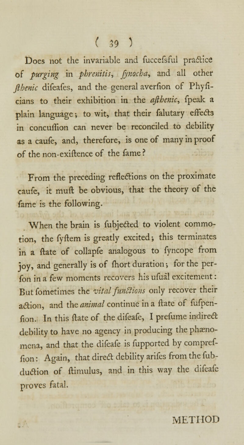 Does not the invariable and fuccefsful practice of purging in phrenitis, fynocha^ and all other fthenic difeafes, and the general averfion of Phyfi- cians to their exhibition in the afthenic, fpeak a plain language; to wit, that their falutary effects in concuflion can never be reconciled to debility as a caufe, and, therefore, is one of many in proof of the non-exiftence of the fame ? From the preceding reflections on the proximate caufe, it muft be obvious, that the theory of the fame is the following. When the brain is fubjecled to violent commo- tion, the fyftem is greatly excited •, this terminates in a ftate of collapfe analogous to fyncope from joy, and generally is of fhort duration •, for the per- fon in a few moments recovers his ufual excitement: Butfometimes the vital functions only recover their action, and the animal continue in a ftate of fufpen- fion. In this ftate of the difeafe, I prefume indirect debility to have no agency in producing the pheno- mena, and that the difeafe is fupported by compref- fion: Again, that direct debility arifes from the fub- duction of ftimulus, and in this way the difeafe proves fatal. METHOD