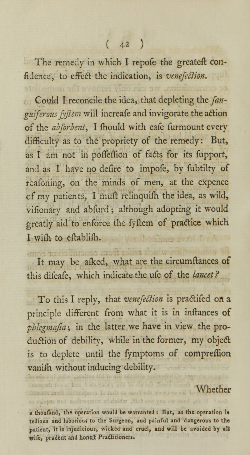 The remedy in which I repofe the greateft con- fidence, to effect the indication, is venefeflion. Could I reconcile the idea, that depleting the fan- guiferous fyjlem will increafe and invigorate the action of the abforhent, I mould with eafe furmount every difficulty as to the propriety of the remedy: But, as I am not in poffeffion of facts for its fupport, and as I have no defire to impofe, by fubtilty of reaibning, on the minds of men, at the expence cf my patients, I muft relinquifh the idea, as wild, vifionary and abfurd; although adopting it would greatly aid to enforce the fyftem of practice which I wifli to eftablifti. It may be alked, what are the circumftances of this difeafe, which indicate the ufe of the lancet? To this I reply, that venefeftion is practifed on a principle different from what it is in inltances of fhlegmqfia; in the latter we have in view the pro- duction of debility, while in the former, my object is to deplete until the fymptoms of compreflion vanifri without inducing debility. Whether a thoufand, the operation would be warranted : But, as the operation is tedious and laborious to the Surgeon, and painful and dangerous to the patient, it is injudicious, wicked and cruel, and will be avoided by all Wife, prudent and honeft Prattitioners.