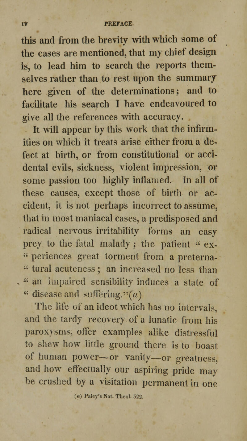 this and from the brevity with which some of the cases are mentioned, that my chief design is, to lead him to search the reports them- selves rather than to rest upon the summary here given of the determinations; and to facilitate his search I have endeavoured to give all the references with accuracy. It will appear by this work that the infirm- ities on which it treats arise either from a de- fect at birth, or from constitutional or acci- dental evils, sickness, violent impression, or some passion too highly inflamed. In all of these causes, except those of birth or ac- cident, it is not perhaps incorrect to assume, that in most maniacal cases, a predisposed and radical nervous irritability forms an easy prey to the fatal malady ; the patient  ex-  periences great torment from a preterna-  tural acuteness; an increased no less than ■ an impaired sensibility induces a state of  disease and suffering.(«) The life of an ideot which has no intervals, and the tardy recovery of a lunatic from his paroxysms, offer examples alike distressful to shew how little ground there is to boast of human power—or vanity—or oreatness and how effectually our aspiring pride may be crushed by a visitation permanent in one (a) Paley's Nat. Theol. 522.