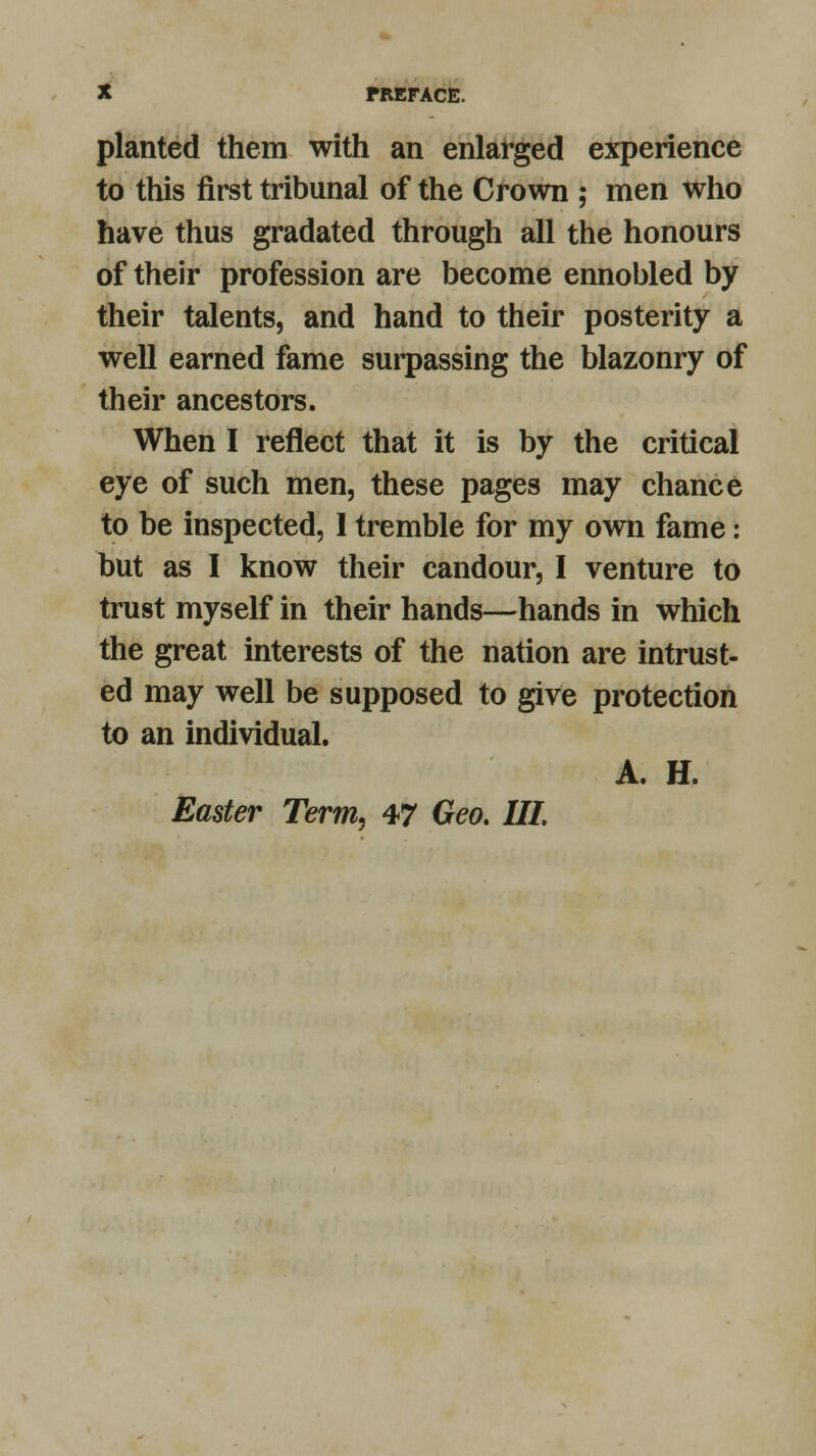 planted them with an enlarged experience to this first tribunal of the Crown ; men who have thus gradated through all the honours of their profession are become ennobled by their talents, and hand to their posterity a well earned fame surpassing the blazonry of their ancestors. When I reflect that it is by the critical eye of such men, these pages may chance to be inspected, 1 tremble for my own fame: but as I know their candour, I venture to trust myself in their hands—hands in which the great interests of the nation are intrust- ed may well be supposed to give protection to an individual. A. H. Easter Term, 47 Geo. Ill