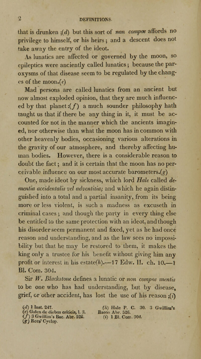 that is drunken ;(</) but this sort of non compos affords no privilege to himself, or his heirs; and a descent does not take away the entry of the ideot. As lunatics are affected or governed by the moon, so epileptics were anciently called lunatics; because the par- oxysms of that disease seem to be regulated by the chang- es of the moon.(e) Mad persons are called lunatics from an ancient but now almost exploded opinion, that they are much influenc- ed by that planet:(/) a much sounder philosophy hath taught us that if there be any thing in it, it must be ac- counted for not in the manner which the ancients imagin- ed, nor otherwise than what the moon has in common with other heavenly bodies, occasioning various alterations in the gravity of our atmosphere, and thereby affecting hu- man bodies. However, there is a considerable reason to doubt the fact; and it is certain that the moon has no per- ceivable influence on our most accurate barometers.(g) One, made ideot by sickness, which lord Hale called de- mentia accident alis vcl advtnthia; and which he again distin- guished into a total and a partial insanity, from its being more or less violent, is such a madness as excuseth in criminal cases ; and though the party in every thing else be entitled to the same protection with an ideot, and though his disorder seem permanent and fixed, yet as he had once reason and understanding, and as the law sees no impossi- bility but that he may be restored to them, it makes the king only a trustee for his benefit without giving him any profit or interest in his estate(7»).—17 Edw. II. ch. 10.—1 Bl. Com. 304. Sir W. Blackstone defines a lunatic or non compos mentis to be one who has had understanding, but by disease, grief, or other accident, has lost the use of his reason ;(i) (d) 1 Inst. 247. (h) Hale P. C. 30. 3 Gwillim's (e) Galen de diebus ci-ilicis, 1. 3. Bacon Abr. 526. if) 3 Gwillim's Bac. Abr. 526. (i) 1 Bl. Com. 304. iff) Ree*' Cvclop.