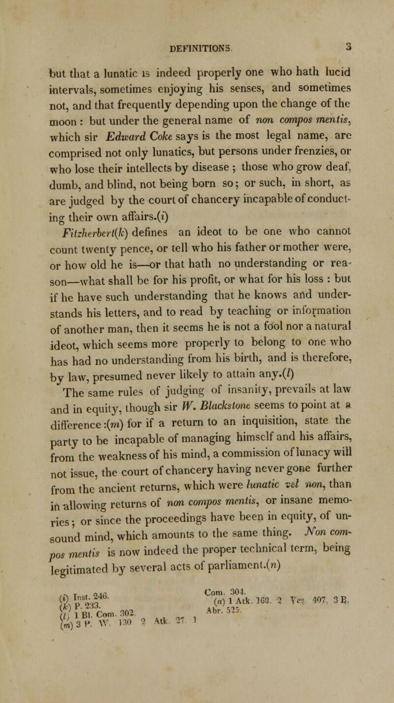 but that a lunatic is indeed properly one who hath lucid intervals, sometimes enjoying his senses, and sometimes not, and that frequently depending upon the change of the moon : but under the general name of non compos mentis, which sir Edward Coke says is the most legal name, are comprised not only lunatics, but persons under frenzies, or who lose their intellects by disease ; those who grow deaf, dumb, and blind, not being born so; or such, in short, as are judged by the court of chancery incapable of conduct- ing their own affairs.(i) Fitzherbert(k) defines an ideot to be one who cannot count twenty pence, or tell who his father or mother were, or how old he is—or that hath no understanding or rea- son—what shall be for his profit, or what for his loss : but if he have such understanding that he knows and under- stands his letters, and to read by teaching or information of another man, then it seems he is not a fool nor a natural ideot, which seems more properly to belong to one who has had no understanding from his birth, and is therefore, by law, presumed never likely to attain any.(/) The same rules of judging of insanity, prevails at law and in equity, though sir W. Blackstone seems to point at a difference :(m) for if a return to an inquisition, state the party to be incapable of managing himself and his affairs, from the weakness of his mind, a commission of lunacy will not issue, the court of chancery having never gone further from the ancient returns, which were lunatic vet non, than in allowing returns of non compos mentis, or insane memo- ries; or since the proceedings have been in equity, of un- sound mind, which amounts to the same thing. Non com- pos mentis is now indeed the proper technical term, being legitimated by several acts of parliament.(n) /•s T r. OJfi Com. 30*- &P233 (n) 1 Atk. 168. 3 Ves 407 31?. [l, lBT.Cmn.302 ^ ' Abr. 525