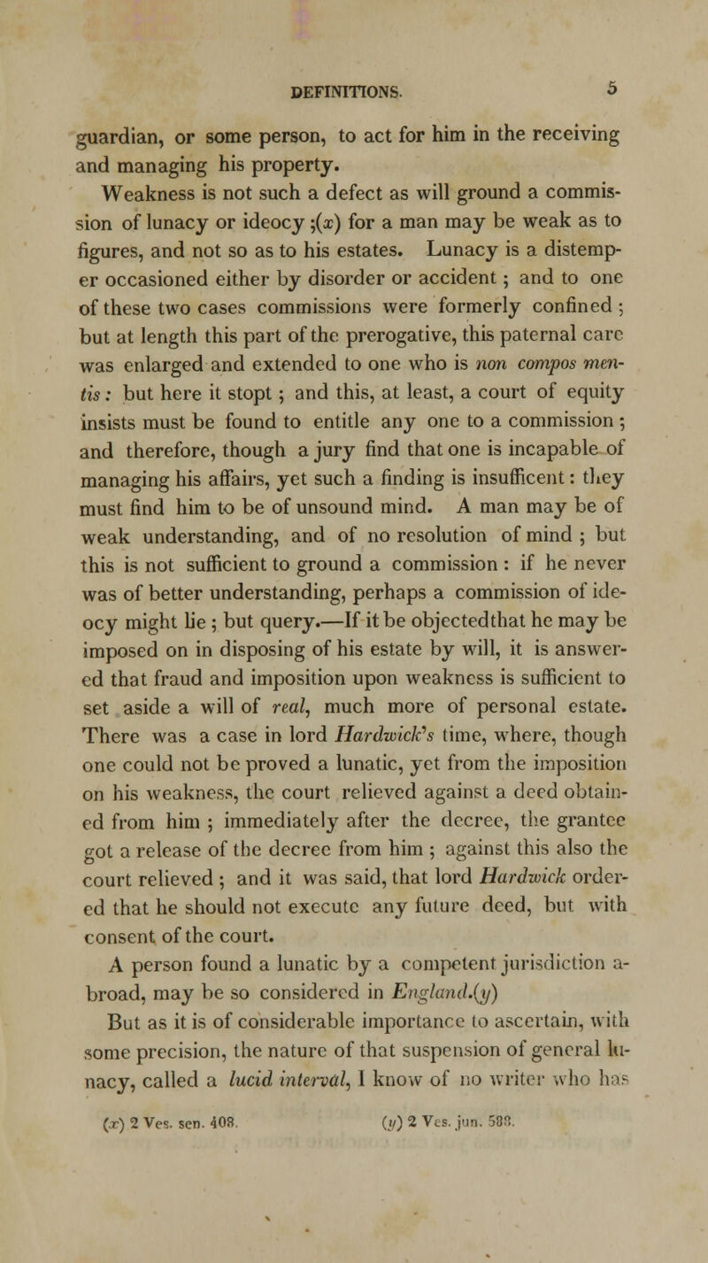 guardian, or some person, to act for him in the receiving and managing his property. Weakness is not such a defect as will ground a commis- sion of lunacy or ideocy ;(x) for a man may be weak as to figures, and not so as to his estates. Lunacy is a distemp- er occasioned either by disorder or accident; and to one of these two cases commissions were formerly confined ; but at length this part of the prerogative, this paternal care was enlarged and extended to one who is non compos men- tis : but here it stopt; and this, at least, a court of equity insists must be found to entitle any one to a commission ; and therefore, though a jury find that one is incapable of managing his affairs, yet such a finding is insufficent: they must find him to be of unsound mind. A man may be of weak understanding, and of no resolution of mind ; but this is not sufficient to ground a commission : if he never was of better understanding, perhaps a commission of ide- ocy might lie; but query.—If it be objectedthat he may be imposed on in disposing of his estate by will, it is answer- ed that fraud and imposition upon weakness is sufficient to set aside a will of real, much more of personal estate. There was a case in lord HardwicWs time, where, though one could not be proved a lunatic, yet from the imposition on his weakness, the court relieved against a deed obtain- ed from him ; immediately after the decree, the grantee got a release of the decree from him ; against this also the court relieved ; and it was said, that lord Hardwick order- ed that he should not execute any future deed, but with consent of the court. A person found a lunatic by a competent jurisdiction a- broad, may be so considered in Englund.(y) But as it is of considerable importance to ascertain, with some precision, the nature of that suspension of general lu- nacy, called a lucid interval, I know of no writer who has (.r) 2 Ves. sen. 40R. ((/) 2 Vts. jun. 58!?.