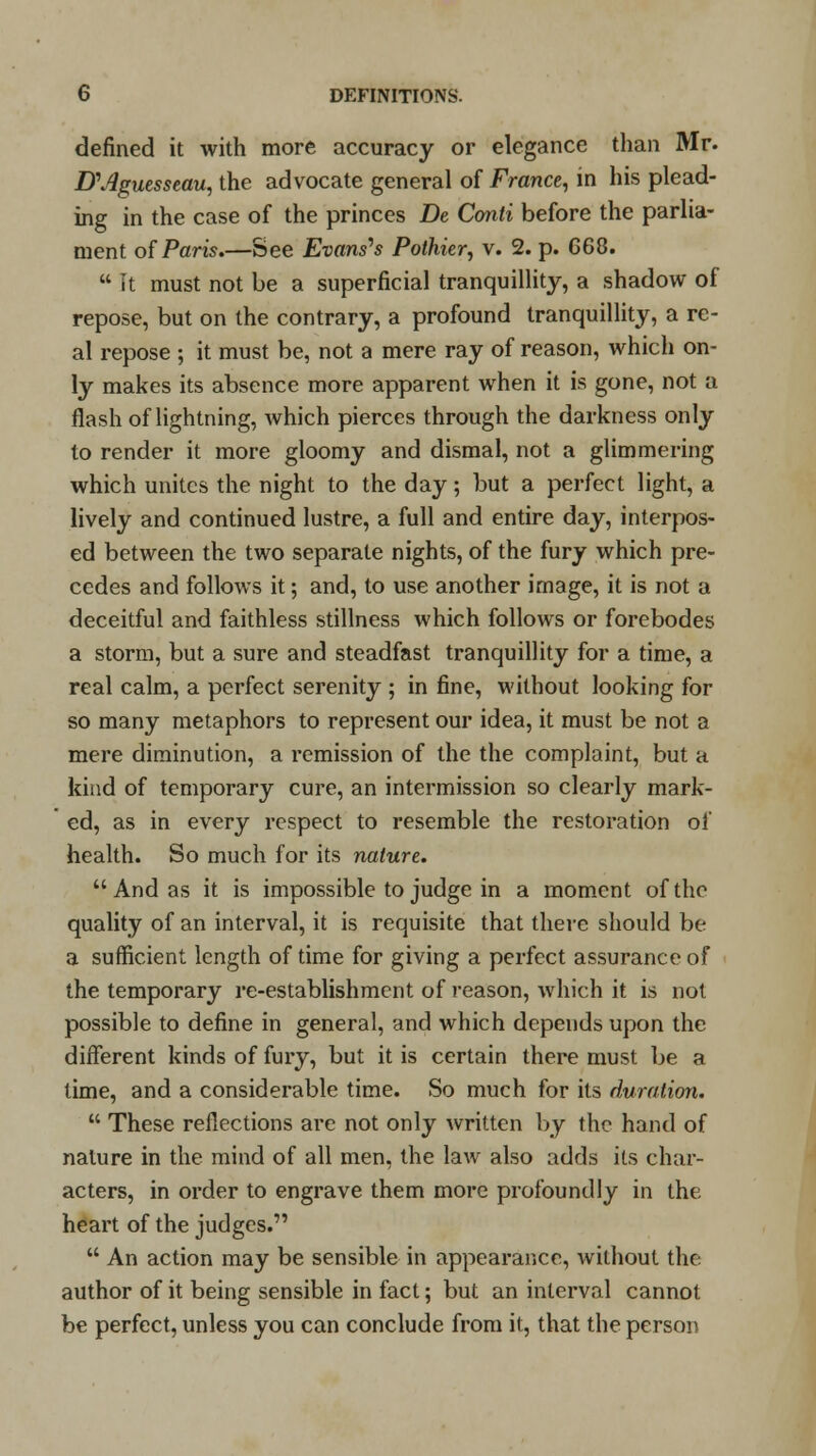 defined it with more accuracy or elegance than Mr. D\4guesseau, the advocate general of France, in his plead- ing in the case of the princes De Conti before the parlia- ment of Paris.—See Evans's Pothier, v. 2. p. G68.  It must not be a superficial tranquillity, a shadow of repose, but on the contrary, a profound tranquillity, a re- al repose ; it must be, not a mere ray of reason, which on- ly makes its absence more apparent when it is gone, not a flash of lightning, which pierces through the darkness only to render it more gloomy and dismal, not a glimmering which unites the night to the day; but a perfect light, a lively and continued lustre, a full and entire day, interpos- ed between the two separate nights, of the fury which pre- cedes and follows it; and, to use another image, it is not a deceitful and faithless stillness which follows or forebodes a storm, but a sure and steadfast tranquillity for a time, a real calm, a perfect serenity ; in fine, without looking for so many metaphors to represent our idea, it must be not a mere diminution, a remission of the the complaint, but a kind of temporary cure, an intermission so clearly mark- ed, as in every respect to resemble the restoration of health. So much for its nature. And as it is impossible to judge in a moment of the quality of an interval, it is requisite that there should be a sufficient length of time for giving a perfect assurance of the temporary re-establishment of reason, which it is not possible to define in general, and which depends upon the different kinds of fury, but it is certain there must be a time, and a considerable time. So much for its duration.  These reflections are not only written by the hand of nature in the mind of all men, the law also adds its char- acters, in order to engrave them more profoundly in the heart of the judges.  An action may be sensible in appearance, without the author of it being sensible in fact; but an interval cannot be perfect, unless you can conclude from it, that the person