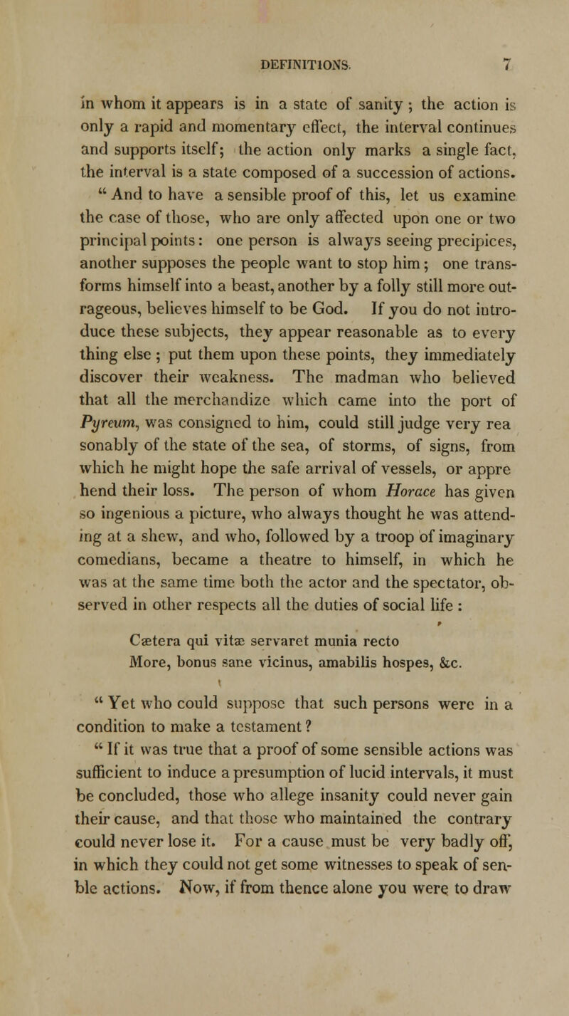 in whom it appears is in a state of sanity ; the action is only a rapid and momentary effect, the interval continues and supports itself; the action only marks a single fact, the interval is a state composed of a succession of actions.  And to have a sensible proof of this, let us examine the case of those, who are only affected upon one or two principal points: one person is always seeing precipices, another supposes the people want to stop him; one trans- forms himself into a beast, another by a folly still more out- rageous, believes himself to be God. If you do not intro- duce these subjects, they appear reasonable as to every thing else ; put them upon these points, they immediately discover their weakness. The madman who believed that all the merchandize which came into the port of Pj/rettm, was consigned to him, could still judge very rea sonably of the state of the sea, of storms, of signs, from which he might hope the safe arrival of vessels, or appre hend their loss. The person of whom Horace has given so ingenious a picture, who always thought he was attend- ing at a shew, and wrho, followed by a troop of imaginary comedians, became a theatre to himself, in which he was at the same time both the actor and the spectator, ob- served in other respects all the duties of social life : Caetera qui vita; servaret munia recto More, bonus sane vicinus, amabilis hospes, &c.  Yet who could suppose that such persons were in a condition to make a testament ? ** If it was true that a proof of some sensible actions was sufficient to induce a presumption of lucid intervals, it must be concluded, those who allege insanity could never gain their cause, and that those who maintained the contrary could never lose it. For a cause must be very badly off, in which they could not get some witnesses to speak of sen- ble actions. Now, if from thence alone you were to draw