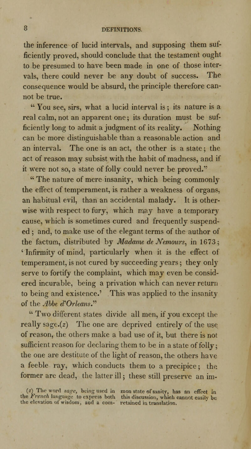 the inference of lucid intervals, and supposing them suf- ficiently proved, should conclude that the testament ought to be presumed to have been made in one of those inter- vals, there could never be any doubt of success. The consequence would be absurd, the principle therefore can- not be true.  You see, sirs, what a lucid interval is ; its nature is a real calm, not an apparent one; its duration must be suf- ficiently long to admit a judgment of its reality. Nothing can be more distinguishable than a reasonable action and an interval. The one is an act, the other is a state; the act of reason may subsist with the habit of madness, and if it were not so, a state of folly could never be proved.1'  The nature of mere insanity, which being commonly the effect of temperament, is rather a weakness of organs, an habitual evil, than an accidental malady. It is other- wise with respect to fury, which may have a temporary cause, which is sometimes cured and frequently suspend- ed ; and, to make use of the elegant terms of the author of the factum, distributed by Madame de Nemours, in 1673; ' Infirmity of mind, particularly when it is the effect of temperament, is not cured by succeeding years; they only serve to fortify the complaint, which may even be consid- ered incurable, being a privation which can never return to being and existence.' This was applied to the insanity of the Abbe d?Orleans.  Two different states divide all men, if you except the really sage.(z) The one are deprived entirely of the use of reason, the others make a bad use of it, but there is not sufficient reason for declaring them to be in a state of folly; the one are destitute of the light of reason, the others have a feeble ray, which conducts them to a precipice; the former are dead, the latter ill; these still preserve an im- (i) The word sag-e, being used in mon state of sanity, has an effect in the French language to express both this discussion, which cannot easily be the elevation of wisdom, apd a com- retained in translation.