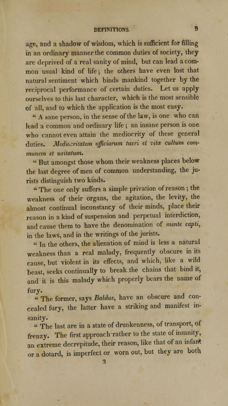 age, and a shadow of wisdom, which is sufficient for filling in an ordinary manner the common duties of society, they are deprived of a real sanity of mind, but can lead a com- mon usual kind of life; the others have even lost that natural sentiment which binds mankind together by the reciprocal performance of certain duties. Let us apply ourselves to this last character, which is the most sensible of all, and to which the application is the most easy.  A sane person, in the sense of the law, is one who can lead a common and ordinary life ; an insane person is one who cannot even attain the mediocrity of these general duties. Mediocritatem ojficiorum tueri e( vittz cultum com- muncm et usitatum.  But amongst those whom their weakness places below the last degree of men of common understanding, the ju- rists distinguish two kinds.  The one only suffers a simple privation of reason; the weakness of their organs, the agitation, the levity, the almost continual inconstancy of their minds, place their reason in a kind of suspension and perpetual interdiction, and cause them to have the denomination of mmte capti, in the laws, and in the writings of the jurists.  In the others, the alienation of mind is less a natural weakness than a real malady, frequently obscure in its cause, but violent in its effects, and which, like a wild beast, seeks continually to break the chains that bind it, and it is this malady which properly bears the name of fury.  The former, says Baldus, have an obscure and con- cealed fury, the latter have a striking and manifest in- sanity.  The last are in a state of drunkenness, of transport, of frenzy. The first approach rather to the state of insanity, an extreme decrepitude, their reason, like that of an infant or a dotard, is imperfect or worn out, but they are both 3