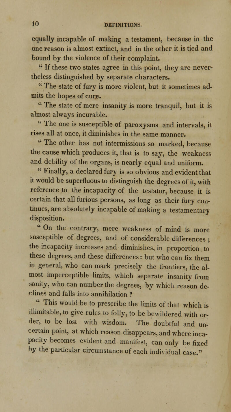 equally incapable of making a testament, because in the one reason is almost extinct, and in the other it is tied and bound by the violence of their complaint.  If these two states agree in this point, they are never- theless distinguished by separate characters.  The state of fury is more violent, but it sometimes ad- mits the hopes of cure.  The state of mere insanity is more tranquil, but it is almost always incurable.  The one is susceptible of paroxysms and intervals, it rises all at once, it diminishes in the same manner.  The other has not intermissions so marked, because the cause which produces it, that is to say, the weakness and debility of the organs, is nearly equal and uniform.  Finally, a declared fury is so obvious and evident that it would be superfluous to distinguish the degrees of it, with reference to the incapacity of the testator, because it is certain that all furious persons, as long as their fury con- tinues, are absolutely incapable of making a testamentary disposition.  On the contrary, mere weakness of mind is more Susceptible of degrees, and of considerable differences ; the incapacity increases and diminishes, in proportion to these degrees, and these differences: but who can fix them in general, who can mark precisely the frontiers, the al- most imperceptible limits, which separate insanity from sanity, who can number the degrees, by which reason de- clines and falls into annihilation ? ' This would be to prescribe the limits of that which is illimitable, to give rules to folly, to be bewildered with or- der, to be lost with wisdom. The doubtful and un- certain point, at which reason disappears, and where inca- pacity becomes evident and manifest, can only be fixed by the particular circumstance of each individual case.