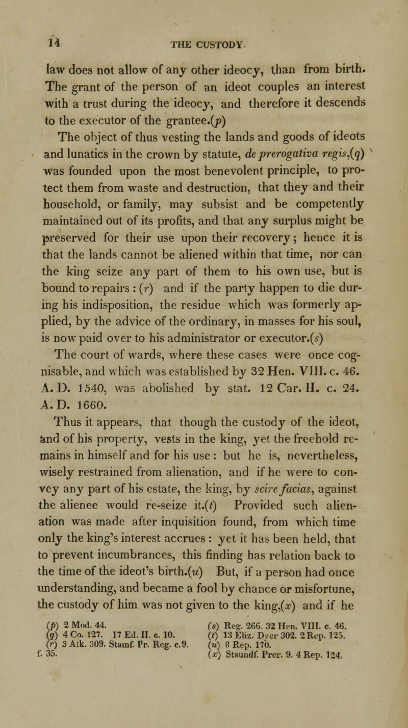 law does not allow of any other ideocy, than from birth. The grant of the person of an ideot couples an interest with a trust during the ideocy, and therefore it descends to the executor of the grantee.(p) The object of thus vesting the lands and goods of ideots and lunatics in the crown by statute, de prerogativa rcgis,(q) was founded upon the most benevolent principle, to pro- tect them from waste and destruction, that they and their household, or family, may subsist and be competently maintained out of its profits, and that any surplus might be preserved for their use upon their recovery; hence it is that the lands cannot be aliened within that time, nor can the king seize any part of them to his own use, but is bound to repairs : (r) and if the party happen to die dur- ing his indisposition, the residue which was formerly ap- plied, by the advice of the ordinary, in masses for his soul, is now paid over to his administrator or executor.(s) The court of wards, where these cases were once cog- nisable, and which was established by 32 Hen. VIII. c. 46. A. D. 1540, was abolished by stat. 12 Car. II. c. 24. A.D. 1660. Thus it appears, that though the custody of the ideot, and of his property, vests in the king, yet the freehold re- mains in himself and for his use : but he is, nevertheless, wisely restrained from alienation, and if he were to con- vey any part of his estate, the king, by scire facias, against the alienee would re-seize it.(t) Provided such alien- ation was made after inquisition found, from which time only the king's interest accrues : yet it has been held, that to prevent incumbrances, this finding has relation back to the time of the ideot's birth.(w) But, if a person had once understanding, and became a fool by chance or misfortune, the custody of him was not given to the king,(x) and if he (J>) 2 Mod. 44. (s) Re?. 266. 32 Hen. VIII. c. 46. (?) 4 Co. 127. 17 Ed. II. c. 10. (t) 13 Eliz. Dyer 302. 2 Rep. 125. (r) 3 Atk. 309. Stauof. Pr. Reg. c.9. (w) 8 Rep. 170. f. 35. (x) Staundf. Prer. 9. 4 Rep. 124.