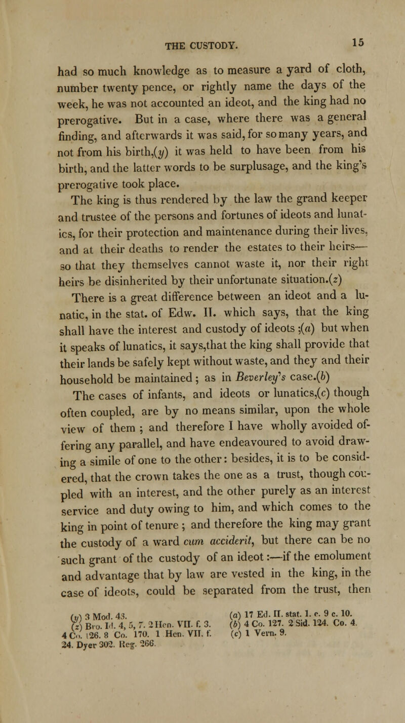 had so much knowledge as to measure a yard of cloth, number twenty pence, or rightly name the days of the week, he was not accounted an ideot, and the king had no prerogative. But in a case, where there was a general finding, and afterwards it was said, for so many years, and not from his birth,(i/) it was held to have been from his birth, and the latter words to be surplusage, and the king's prerogative took place. The king is thus rendered by the law the grand keeper and trustee of the persons and fortunes of ideots and lunat- ics, for their protection and maintenance during their lives, and at their deaths to render the estates to their heirs—- so that they themselves cannot waste it, nor their right heirs be disinherited by their unfortunate situation.(z) There is a great difference between an ideot and a lu- natic, in the stat. of Edw. II. which says, that the king shall have the interest and custody of ideots ;(«) but when it speaks of lunatics, it says,that the king shall provide that their lands be safely kept without waste, and they and their household be maintained; as in Beverley's case.(6) The cases of infants, and ideots or lunatics,(c) though often coupled, are by no means similar, upon the whole view of them ; and therefore I have wholly avoided of- fering any parallel, and have endeavoured to avoid draw- ing a simile of one to the other: besides, it is to be consid- ered, that the crown takes the one as a trust, though cou- pled with an interest, and the other purely as an interest service and duty owing to him, and which comes to the king in point of tenure ; and therefore the king may grant the custody of a ward cum accident, but there can be no such grant of the custody of an ideot:—if the emolument and advantage that by law are vested in the king, in the case of ideots, could be separated from the trust, then fart 3 Mod. 43. (a) 17 Ed. II. stat. 1. r. 9 c. 10. (J) Bi-o I'- 4, 5, 7. 2 Hen. VII. f. 3. (6) 4 Co. 127. 2 Sid. 124. Co. 4. 4C. 126. 8 Co. 170. 1 Hen. VIT. f. (c) 1 Vera. 9. 24. Dyer 302. Keg. 266.