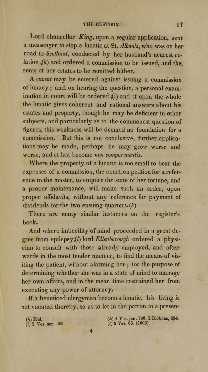 Lord chancellor King, upon a regular application, sent a messenger to stop a lunatic at St. Allan's, who was on her road to Scotland, conducted by her husband's nearest re- lation ;(h) and ordered a commission to be issued, and the, rents of her estates to be remitted hither. A caveat may be entered against issuing a commission of lunacy ; and, on hearing the question, a personal exam- ination in court will be ordered ;(?') and if upon the whole the lunatic gives coherent and rational answers about his estates and property, though he may be deficient in other subjects, and particularly as to the commonest question of figures, this weakness will be deemed no foundation for a commission. But this is not conclusive, further applica- tions may be made, perhaps he may grow worse and worse, and at last become non compos mentis. Where the property of a lunatic is too small to bear the expenses of a commission, the court, on petition for a refer- ence to the master, to enquire the state of her fortune, and a proper maintenance, will make such an order, upon proper affidavits, without any reference for payment of dividends for the two ensuing quarters.(k) There are many similar instances on the register's book. And where imbecility of mind proceeded in a great de- gree from epilepsy,(/) lord Ellenborough ordered a physi- cian to consult with those alreadjr employed, and after- wards in the most tender manner, to find the means of vis- iting the patient, without alarming her ; for the purpose of determining whether she was in a state of mind to manage her own affairs, and in the mean time restrained her from executing any power of attorney. If a beneficed clergyman becomes lunatic, his living is not vacated thereby, so as to let in the patron to a presen- ts Ibid. (fc) 4 Ves. jun. 798. 2 Dickens, 634. (0 2 Ves. sen. 408. (/) 8 Ves. 66. (1803).