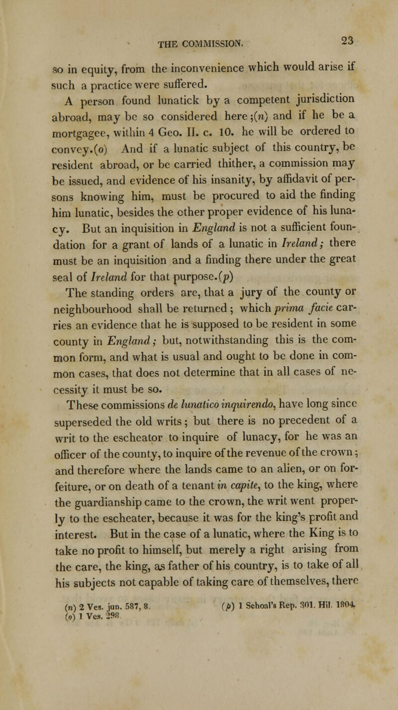 so in equity, from the inconvenience which would arise if such a practice were suffered. A person found lunatick by a competent jurisdiction abroad, may be so considered here ;(n) and if he be a mortgagee, within 4 Geo. II. c. 10. he will be ordered to convey.(o) And if a lunatic subject of this country, be resident abroad, or be carried thither, a commission may be issued, and evidence of his insanity, by affidavit of per- sons knowing him, must be procured to aid the finding him lunatic, besides the ether proper evidence of his luna- cy. But an inquisition in England is not a sufficient foun- dation for a grant of lands of a lunatic in Ireland; there must be an inquisition and a finding there under the great seal of Ireland for that purpose, (p) The standing orders are, that a jury of the county or neighbourhood shall be returned; which prima facie car- ries an evidence that he is supposed to be resident in some county in England; but, notwithstanding this is the com- mon form, and what is usual and ought to be done in com- mon cases, that does not determine that in all cases of ne- cessity it must be so. These commissions de lunatico inquirendo, have long since superseded the old writs; but there is no precedent of a writ to the escheator to inquire of lunacy, for he was an officer of the county, to inquire of the revenue of the crown; and therefore where the lands came to an alien, or on for- feiture, or on death of a tenant in capite, to the king, where the guardianship came to the crown, the writ went proper- ly to the escheater, because it was for the king's profit and interest. But in the case of a lunatic, where the King is to take no profit to himself, but merely a right arising from the care, the king, as father of his country, is to take of all his subjects not capable of taking care of themselves, there (n) 2 Ves. iun. 587, 8. (p) 1 Sehoal's Rep. 301. Hil. 1804 (o) 1 Ves. 298