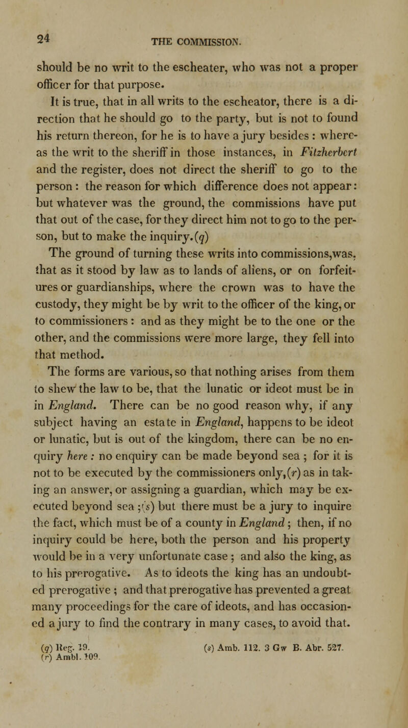 should be no writ to the escheater, who was not a proper officer for that purpose. It is true, that in all writs to the escheator, there is a di- rection that he should go to the party, but is not to found his return thereon, for he is to have a jury besides : where- as the writ to the sheriff in those instances, in Fitzherbcrt and the register, does not direct the sheriff to go to the person : the reason for which difference does not appear: but whatever was the ground, the commissions have put that out of the case, for they direct him not to go to the per- son, but to make the inquiry.(q) The ground of turning these writs into commissions,was, that as it stood by law as to lands of aliens, or on forfeit- ures or guardianships, where the crown was to have the custody, they might be by writ to the officer of the king, or to commissioners : and as they might be to the one or the other, and the commissions were more large, they fell into that method. The forms are various, so that nothing arises from them to shew the law to be, that the lunatic or ideot must be in in England. There can be no good reason why, if any subject having an estate in England, happens to be ideot or lunatic, but is out of the kingdom, there can be no en- quiry here: no enquiry can be made beyond sea ; for it is not to be executed by the commissioners only,(r) as in tak- ing an answer, or assigning a guardian, which may be ex- ecuted beyond sea ;'■ s) but there must be a jury to inquire the fact, which must be of a county in England; then, if no inquiry could be here, both the person and his property would be in a very unfortunate case ; and also the king, as to his prerogative. As to ideots the king has an undoubt- ed prerogative ; and that prerogative has prevented a great many proceedings for the care of ideots, and has occasion- ed a jury to find the contrary in many cases, to avoid that. (q) Keg. 19. (s) Amb. 112. 3 Gw B. Abr. 527. (r) Ambl.509.