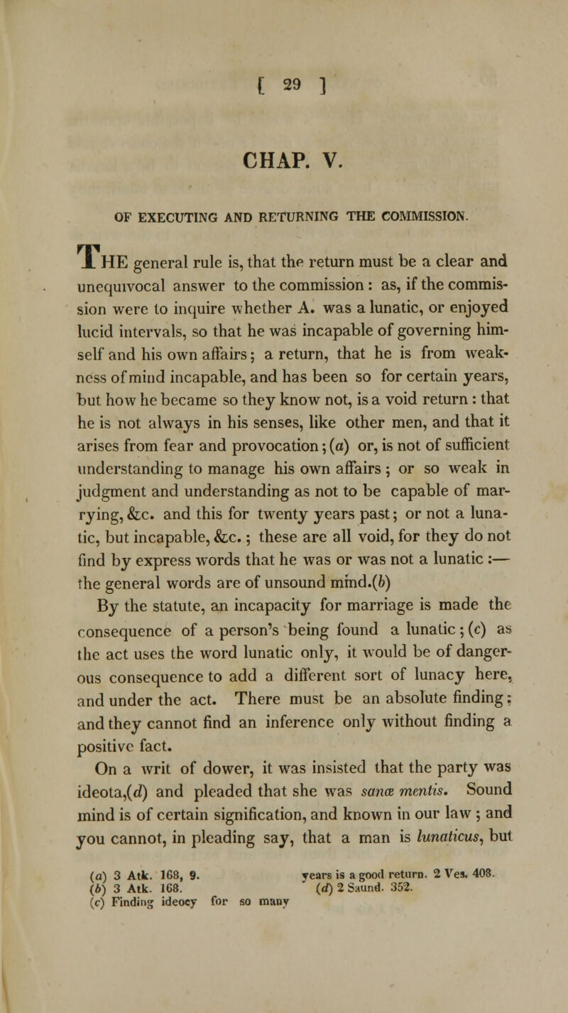 CHAP. V. OF EXECUTING AND RETURNING THE COMMISSION. A HE general rule is, that the return must be a clear and unequivocal answer to the commission: as, if the commis- sion were to inquire whether A. was a lunatic, or enjoyed lucid intervals, so that he was incapable of governing him- self and his own affairs; a return, that he is from weak- ness of mind incapable, and has been so for certain years, but how he became so they know not, is a void return: that he is not always in his senses, like other men, and that it arises from fear and provocation; (a) or, is not of sufficient understanding to manage his own affairs; or so weak in judgment and understanding as not to be capable of mar- rying, &c. and this for twenty years past; or not a luna- tic, but incapable, &c.; these are all void, for they do not find by express words that he was or was not a lunatic :— the general words are of unsound mmd.(fc) By the statute, an incapacity for marriage is made the consequence of a person's being found a lunatic; (c) as the act uses the word lunatic only, it would be of danger- ous consequence to add a different sort of lunacy here, and under the act. There must be an absolute finding: and they cannot find an inference only without finding a positive fact. On a writ of dower, it was insisted that the party was ideota,(d) and pleaded that she was sance mentis. Sound mind is of certain signification, and known in our law ; and you cannot, in pleading say, that a man is lunaticus, but (a) 3 Atk. 168, 9. Tears is a good return. 2 Ves. 408. (b) 3 Atk. 1C8.  (rf)2Saund. 352. (c) Finding ideocy for so many