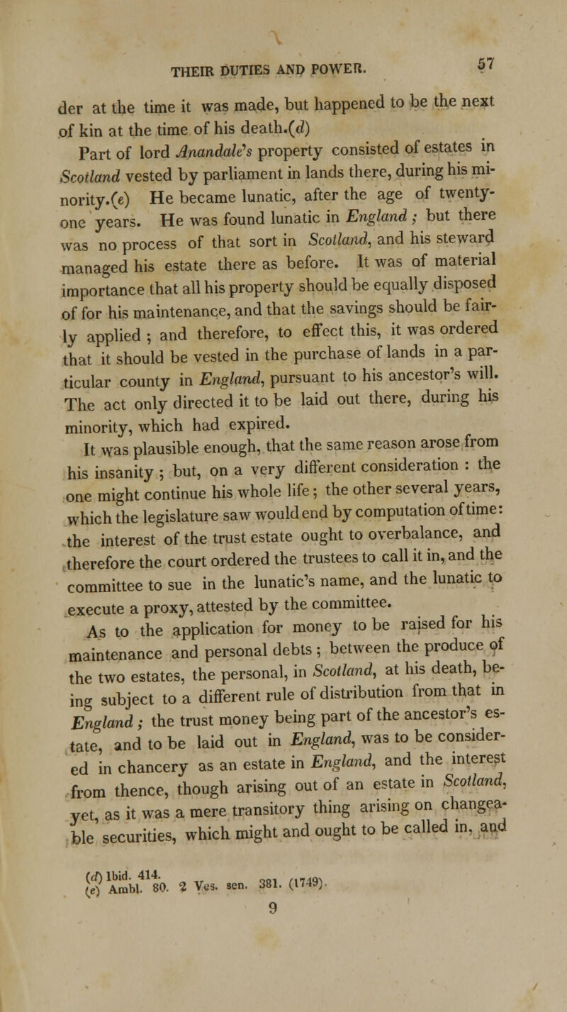 der at the time it was made, but happened to be the next of kin at the time of his death.(d) Part of lord AnandaWs property consisted of estates in Scotland vested by parliament in lands there, during his mi- nority.(e) He became lunatic, after the age of twenty- one years. He was found lunatic in England ; but there was no process of that sort in Scotland, and his steward managed his estate there as before. It was of material importance that all his property should be equally disposed of for his maintenance, and that the savings should be fair- ly applied ; and therefore, to effect this, it was ordered that it should be vested in the purchase of lands in a par- ticular county in England, pursuant to his ancestor's will. The act only directed it to be laid out there, during his minority, which had expired. It was plausible enough, that the same reason arose from his insanity ; but, on a very different consideration : the one might continue his whole life; the other several years, which the legislature saw would end by computation of time: the interest of the trust estate ought to overbalance, and therefore the court ordered the trustees to call it in, and the committee to sue in the lunatic's name, and the lunatic to execute a proxy, attested by the committee. As to the application for money to be raised for his maintenance and personal debts ; between the produce of the two estates, the personal, in Scotland, at his death, be- ing subject to a different rule of distribution from that m England ; the trust money being part of the ancestor's es- tate, and to be laid out in England, was to be consider- ed in chancery as an estate in England, and the interest from thence, though arising out of an estate in Scotland, yet as it was a mere transitory thing arising on changea- ble securities, which might and ought to be called in, and $Ab;L41480. *V*. -. 381.(1749).