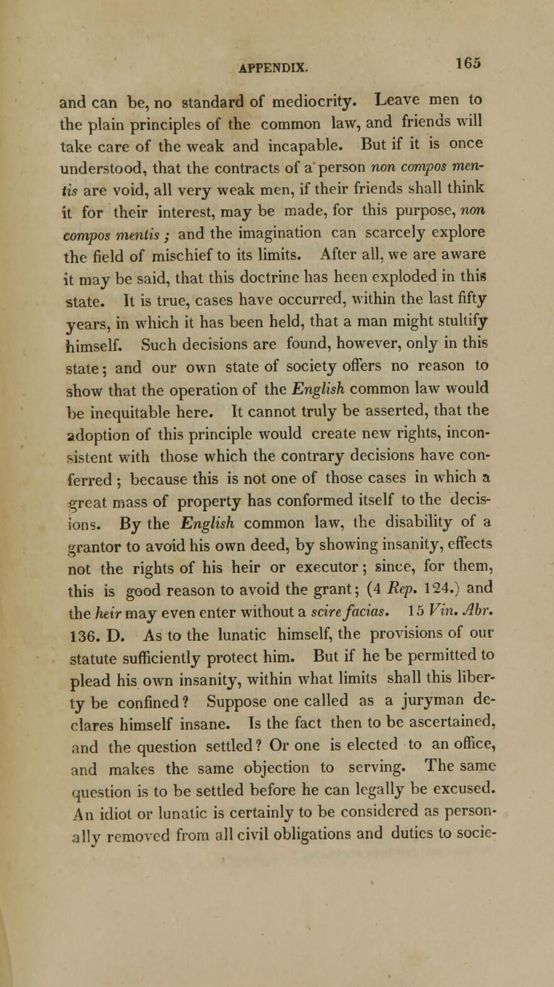 and can be, no standard of mediocrity. Leave men to the plain principles of the common law, and friends will take care of the weak and incapable. But if it is once understood, that the contracts of a person non compos men- tis are void, all very weak men, if their friends shall think it for their interest, may be made, for this purpose, non compos mentis ; and the imagination can scarcely explore the field of mischief to its limits. After all, we are aware it may be said, that this doctrine has heen exploded in this state. It is true, cases have occurred, within the last fifty years, in which it has been held, that a man might stultify himself. Such decisions are found, however, only in this state; and our own state of society offers no reason to show that the operation of the English common law would be inequitable here. It cannot truly be asserted, that the adoption of this principle would create new rights, incon- sistent with those which the contrary decisions have con- ferred ; because this is not one of those cases in which a great mass of property has conformed itself to the decis- ions. By the English common law, the disability of a grantor to avoid his own deed, by showing insanity, effects not the rights of his heir or executor; since, for them, this is good reason to avoid the grant; (4 Rep. 124.) and the heir may even enter without a scire facias. 15 Vin. Abr. 136. D. As to the lunatic himself, the provisions of our statute sufficiently protect him. But if he be permitted to plead his own insanity, within what limits shall this liber- ty be confined ? Suppose one called as a juryman de- clares himself insane. Is the fact then to be ascertained, and the question settled ? Or one is elected to an office, and makes the same objection to serving. The same question is to be settled before he can legally be excused. An idiot or lunatic is certainly to be considered as person- ally removed from all civil obligations and duties to socie-