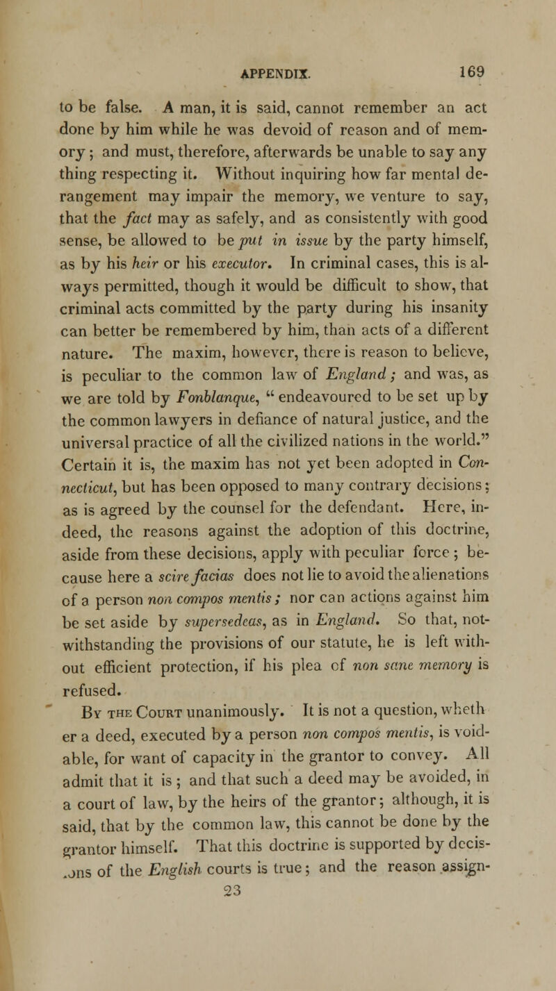 to be false. A man, it is said, cannot remember an act done by him while he was devoid of reason and of mem- ory ; and must, therefore, afterwards be unable to say any thing respecting it. Without inquiring how far mental de- rangement may impair the memory, we venture to say, that the fact may as safely, and as consistently with good sense, be allowed to be put in issue by the party himself, as by his heir or his executor. In criminal cases, this is al- ways permitted, though it would be difficult to show, that criminal acts committed by the party during his insanity can better be remembered by him, than acts of a different nature. The maxim, however, there is reason to believe, is peculiar to the common law of England; and was, as we are told by Fonblanque,  endeavoured to be set up by the common lawyers in defiance of natural justice, and the universal practice of all the civilized nations in the world. Certain it is, the maxim has not yet been adopted in Con- necticut, but has been opposed to many contrary decisions; as is agreed by the counsel for the defendant. Here, in- deed, the reasons against the adoption of this doctrine, aside from these decisions, apply with peculiar force ; be- cause here a scire facias does not lie to avoid the alienations of a person non compos mentis; nor can actions against him be set aside by supersedeas, as in England. So that, not- withstanding the provisions of our statute, he is left with- out efficient protection, if his plea cf non sane memory is refused. By the Court unanimously. It is not a question, wheth er a deed, executed by a person non compos meiitis, is void- able, for want of capacity in the grantor to convey. All admit that it is ; and that such a deed may be avoided, in a court of law, by the heirs of the grantor; although, it is said, that by the common law, this cannot be done by the grantor himself. That this doctrine is supported by decis- ions of the English courts is true; and the reason assign- 23