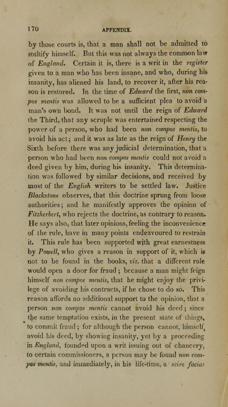 by those courts is, that a man shall not be admitted to stultify himself. But this was not always the common law of England. Certain it is, there is a writ in the register given to a man who has been insane, and who, during his insanity, has aliened his land, to recover it, after his rea- son is restored. In the time of Edward the first, non com- pos mentis was allowed to be a sufficient plea to avoid a man's own bond. It was not until the reign of Edward the Third, that any scruple was entertained respecting the power of a person, who had been non compos mentis, to avoid his act; and it was as late as the reign of Henry the Sixth before there was any judicial determination, that a person who had been non compos mentis could not avoid a deed given by him, during his insanity. This determina- tion was followed by similar decisions, and received by most of the English writers to be settled law. Justice Blackstone observes, that this doctrine sprung from loose authorities; and he manifestly approves the opinion of Fitzhcrbert, who rejects the doctrine, as contrary to reason. He says also, that later opinions, feeling the inconvenience of the rule, have in many points endeavoured to restrain it. This rule has been supported with great earnestness by Powell, who gives a reason in support of it, which is not to be found in the books, viz. that a different rule would open a door for fraud ; because a man might feign himself non compos mentis, that he might enjoy the privi- lege of avoiding his contracts, if he chose to do so. This reason affords no additional support to the opinion, that a person non compos mentis cannot avoid his deed; since t^ie same temptation exists, in the present state of things, to commit fraud; for although the person cannot, himself, avoid his deed, by showing insanity, yet by a proceeding in England, founded upon a writ issuing out of chancery, to certain commissioners, a person may be found non com- pos mentis, and immediately, in his life-time, a scire facias