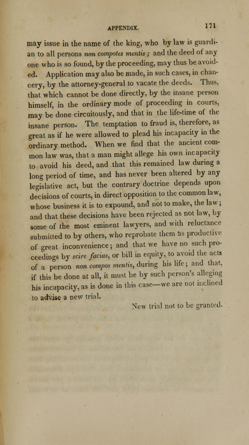 may issue in the name of the king, who by law is guardi- an to all persons non compotes mentis; and the deed of any one who is so found, by the proceeding, may thus be avoid- ed. Application may also be made, in such cases, in chan- cery, by the attorney-general to vacate the deeds. Thus, that which cannot be done directly, by the insane person himself, in the ordinary mode of proceeding in courts, may be done circuitously, and that in the life-time of the insane person. The temptation to fraud is, therefore, as great as if he were allowed to plead his incapacity in the ordinary method. When we find that the ancient com- mon law was, that a man might allege his own incapacity to avoid his deed, and that this remained law during a long period of time, and has never been altered by any legislative act, but the contrary doctrine depends upon decisions of courts, in direct opposition to the common law, whose business it is to expound, and not to make, the law j and that these decisions have been rejected as not law, by some of the most eminent lawyers, and with reluctance submitted to by others, who reprobate them as productive of great inconvenience; and that we have no such pro- ceedings by scire facias, or bill in equity, to avoid the acts of a p°erson non compos mentis, during his life; and that, if this be done at all, it must be by such person's alleging his incapacity, as is done in this case-we are not inclined to advise a new trial. New trial not to be granted.