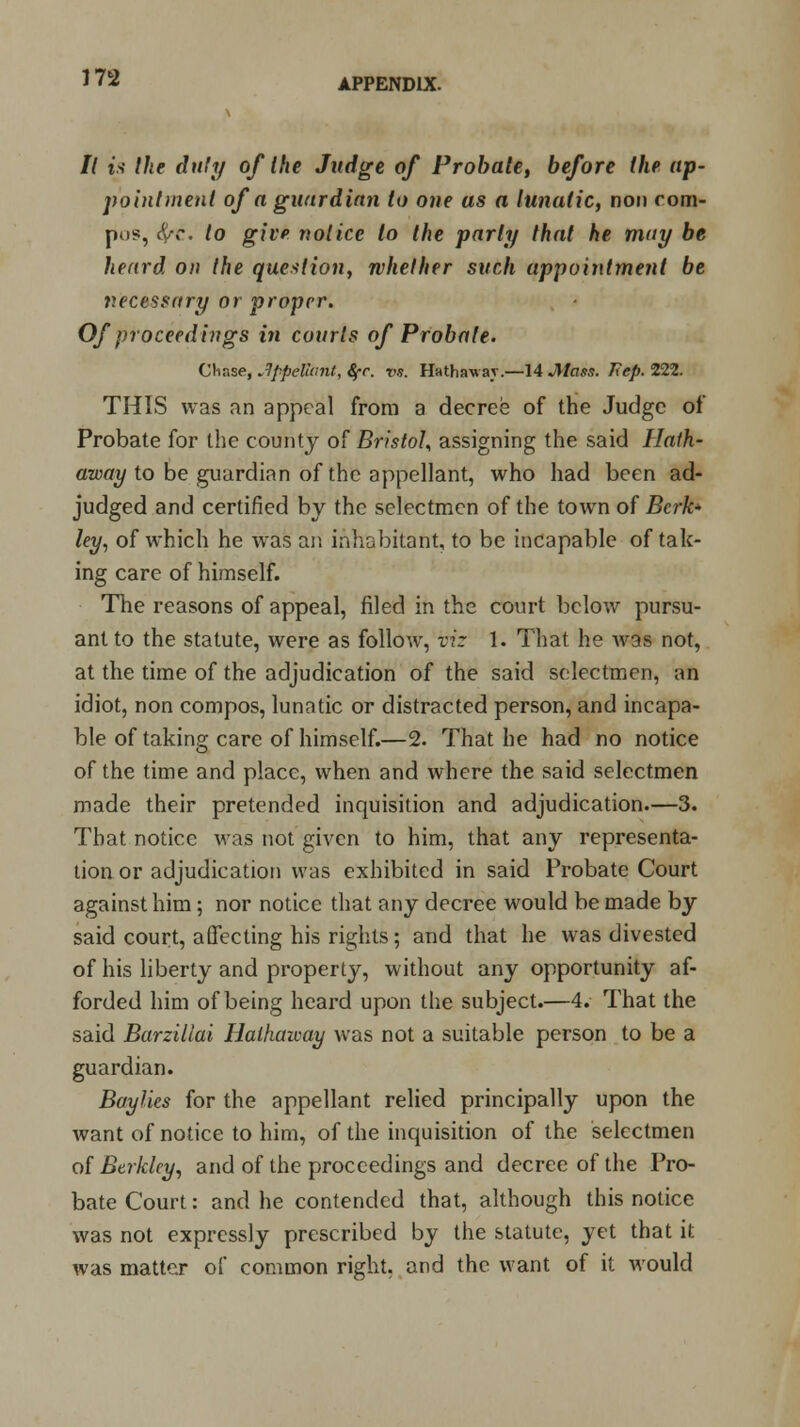 It is the duty of the Judge of Probate, before the ap- pointment of a guardian to one as a lunatic, non com- pos, #r. to give notice to the parti/ that he may be heard on the question, whether such appointment be necessary or proper. Of proceedings in courts of Probate. Chase, appellant, Sfr. vs. HHthawav.—14 Jllass. Kep. 222. THIS was an appeal from a decree of the Judge of Probate for the county of Bristol, assigning the said Hath- away to be guardian of the appellant, who had been ad- judged and certified by the selectmen of the town of Berke- ley, of which he was an inhabitant, to be incapable of tak- ing care of himself. The reasons of appeal, filed in the court below pursu- ant to the statute, were as follow, viz 1. That he was not, at the time of the adjudication of the said selectmen, an idiot, non compos, lunatic or distracted person, and incapa- ble of taking care of himself.—2. That he had no notice of the time and place, when and where the said selectmen made their pretended inquisition and adjudication—3. That notice was not given to him, that any representa- tion or adjudication was exhibited in said Probate Court against him; nor notice that any decree would be made by said court, affecting his rights; and that he was divested of his liberty and property, without any opportunity af- forded him of being heard upon the subject.—4. That the said Barzillai Halhaicay was not a suitable person to be a guardian. Baylies for the appellant relied principally upon the want of notice to him, of the inquisition of the selectmen of Berkley, and of the proceedings and decree of the Pro- bate Court: and he contended that, although this notice was not expressly prescribed by the statute, yet that it was matter of common right, and the want of it would