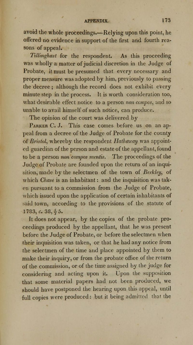 avoid the whole proceedings.—Relying upon this point, he offered no evidence in support of the first and fourth rea- sons of appeal. Tillinghast for the respondent. As this proceeding was wholly a matter of judicial discretion in the Judge of Probate, it must be presumed that every necessary and proper measure was adopted by him, previously to passing the decree; although the record does not exhibit every minute step in the process. It is worth consideration too, what desirable effect notice to a person non compos, and so unable to avail himself of such notice, can produce. The opinion of the court was delivered by Parker C. J. This case comes before us on an ap- peal from a decree of the Judge of Probate for the county of Bristol, whereby the respondent Hathauay was appoint- ed guardian of the person and estate of the appellant, found to be a person non compos mentis. The proceedings of the Judge of Probate are founded upon the return of an inqui- sition, made by the selectmen of the town of Berkley, of which Chase is an inhabitant: and the inquisition was tak- en pursuant to a commission from the Judge of Probate, which issued upon the application of certain inhabitants of said town, according to the provisions of the statute of 1783, c. 38, §5. It does not appear, by the copies of the probate pro- ceedings produced by the appellant, that he was present before the Judge of Probate, or before the selectmen when their inquisition was taken, or that he had any notice from the selectmen of the time and place appointed by them to make their inquiry, or from the probate office of the return of the commission, or of the time assigned by the judge for considering and acting upon it. Upon the supposition that some material papers had not been produced, we should have postponed the hearing upon this appeal, until full copies were produced: but it being admitted that the