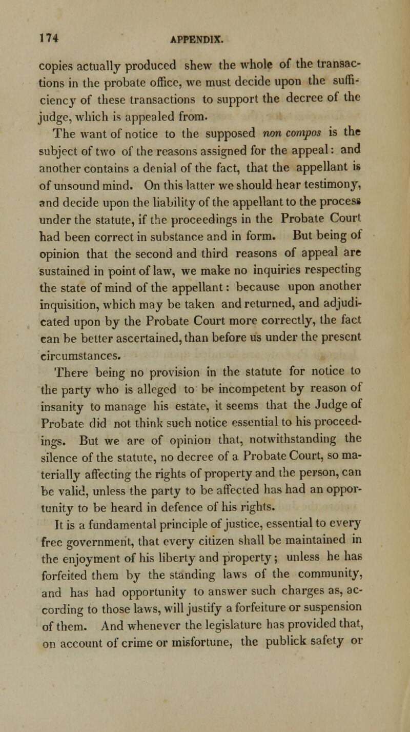 copies actually produced shew the whole of the transac- tions in the probate office, we must decide upon the suffi- ciency of these transactions to support the decree of the judge, which is appealed from. The want of notice to the supposed non compos is the subject of two of the reasons assigned for the appeal: and another contains a denial of the fact, that the appellant is of unsound mind. On this latter we should hear testimony, and decide upon the liability of the appellant to the process under the statute, if the proceedings in the Probate Court had been correct in substance and in form. But being of opinion that the second and third reasons of appeal are sustained in point of law, we make no inquiries respecting the state of mind of the appellant: because upon another inquisition, which may be taken and returned, and adjudi- cated upon by the Probate Court more correctly, the fact can be better ascertained, than before us under the present circumstances. There being no provision in the statute for notice to the party who is alleged to be incompetent by reason of insanity to manage his estate, it seems that the Judge of Probate did not think such notice essential to his proceed- ings. But we are of opinion that, notwithstanding the silence of the statute, no decree of a Probate Court, so ma- terially affecting the rights of property and the person, can be valid, unless the party to be affected has had an oppor- tunity to be heard in defence of his rights. It is a fundamental principle of justice, essential to every free government, that every citizen shall be maintained in the enjoyment of his liberty and property; unless he has forfeited them by the standing laws of the community, and has had opportunity to answer such charges as, ac- cording to those laws, will justify a forfeiture or suspension of them. And whenever the legislature has provided that, on account of crime or misfortune, the publick safety or