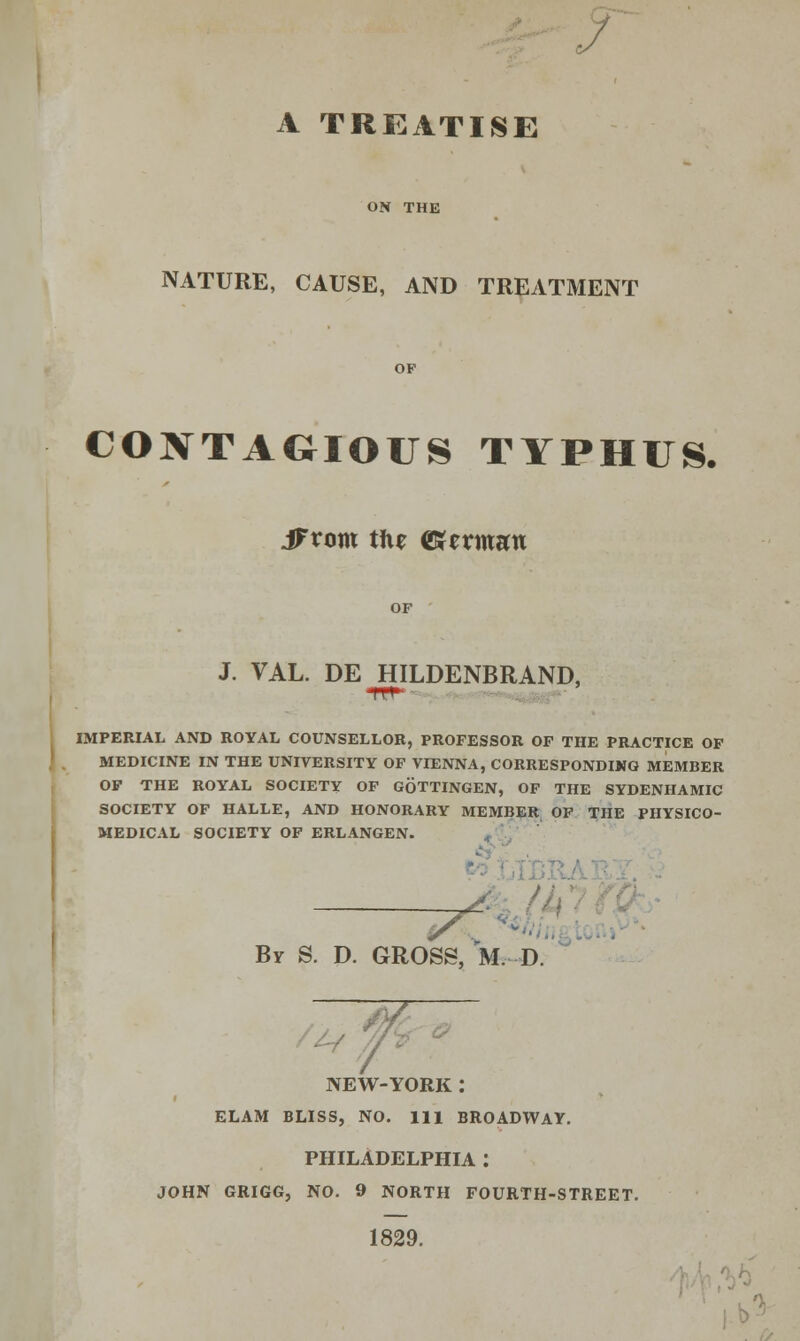 A TREATISE ON THE NATURE, CAUSE, AND TREATMENT CONTAGIOUS TYPHUS. JFvom the ©etman OF J. VAL. DE HILDENBRAND, IMPERIAL AND ROYAL COUNSELLOR, PROFESSOR OF THE PRACTICE OF MEDICINE IN THE UNIVERSITY OF VIENNA, CORRESPONDING MEMBER OF THE ROYAL SOCIETY OF GOTTINGEN, OF THE SYDENHAMIC SOCIETY OF HALLE, AND HONORARY MEMBER OF THE PHYSICO- MEDICAL SOCIETY OF ERLANGEN. By S. D. GROSS, M. D. y NEW-YORK: ELAM BLISS, NO. Ill BROADWAY. PHILADELPHIA : JOHN GRIGG, NO. 9 NORTH FOURTH-STREET. 1829.