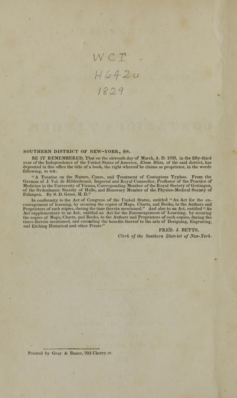 wcr SOUTHERN DISTRICT OF NEW-YORK, SS. BE IT REMEMBERED, That on the eleventh day of March, A. D. 1829, in the fifty-third year of the Independence of the United States of America, Elam Bliss, of the said district, has deposited in this office the title of a book, the right whereof he claims as proprietor, in the words following, to wit: A Treatise on the Nature, Cause, and Treatment of Contagious Typhus. From the German of J. Val. de Hildenbrand, Imperial and Royal Counsellor, Professor of the Practice of Medicine in the University of Vienna, Corresponding Member of the Royal Society of Gottingen, of the Sydenhamic Society of Halle, and Honorary Member of the Physico-Medical Society of Erlangen. By S. D. Gross, M. D. In conformity to the Act of Congress of the United States, entitled  An Act for the en- couragement of learning, by securing the copies of Maps, Charts, and Books, to the Authors and Proprietors of such copies, during the time therein mentioned. And also to an Act, entitled  An Act supplementary to an Act, entitled an Act for the Encouragement of Learning, by securing the copies of Maps, Charts, and Books, to the Authors and Proprietors of such copies, during the times therein mentioned, and extending the benefits thereof to the arts of Designing, Engraving, and Etching Historical and other Prints- FRED. J. BETTS, Clerk of the Southern Distiict of New-York. Printed by Gray & Bunce, 224 Cherry-st.