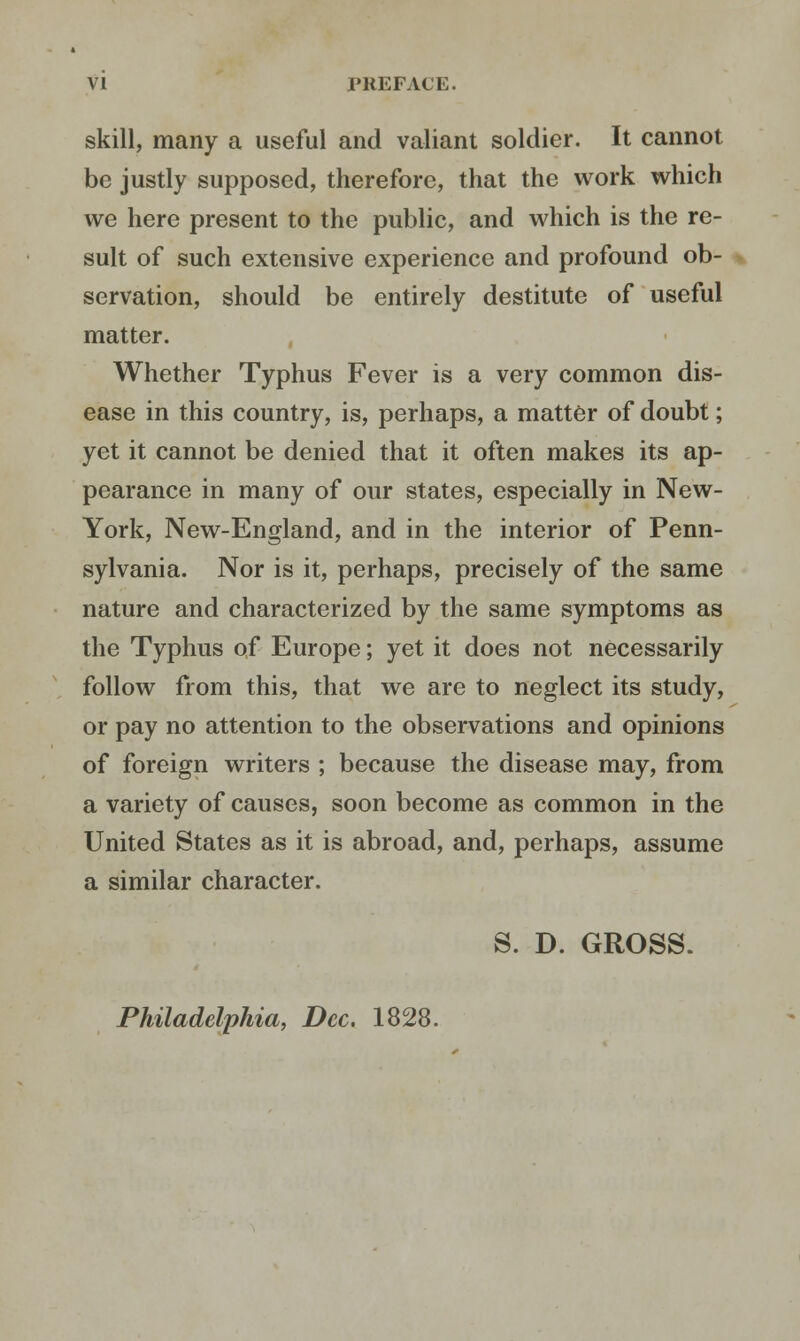 VI PREFACE. skill, many a useful and valiant soldier. It cannot be justly supposed, therefore, that the work which we here present to the public, and which is the re- sult of such extensive experience and profound ob- servation, should be entirely destitute of useful matter. Whether Typhus Fever is a very common dis- ease in this country, is, perhaps, a matter of doubt; yet it cannot be denied that it often makes its ap- pearance in many of our states, especially in New- York, New-England, and in the interior of Penn- sylvania. Nor is it, perhaps, precisely of the same nature and characterized by the same symptoms as the Typhus of Europe; yet it does not necessarily follow from this, that we are to neglect its study, or pay no attention to the observations and opinions of foreign writers ; because the disease may, from a variety of causes, soon become as common in the United States as it is abroad, and, perhaps, assume a similar character. S. D. GROSS. Philadelphia, Dec. 1828.