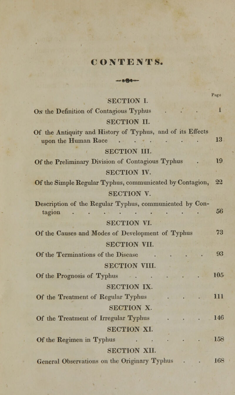 CONTENTS. Page SECTION I. On the Definition of Contagious Typhus ... 1 SECTION II. Of the Antiquity and History of Typhus, and of its Effects upon the Human Race 13 SECTION III. Of the Preliminary Division of Contagious Typhus . 19 SECTION IV. Of the Simple Regular Typhus, communicated by Contagion, 22 SECTION V. Description of the Regular Typhus, communicated by Con- tagion ......... 56 SECTION VI. Of the Causes and Modes of Development of Typhus 73 SECTION VII. Of the Terminations of the Disease .... 93 SECTION VIII. Of the Prognosis of Typhus . . . . . 105 SECTION IX. Of the Treatment of Regular Typhus . . . Ill SECTION X. Of the Treatment of Irregular Typhus . . . 146 SECTION XI. Of the Regimen in Typhus 158 SECTION XII. General Observations on the Originary Typhus . . 168