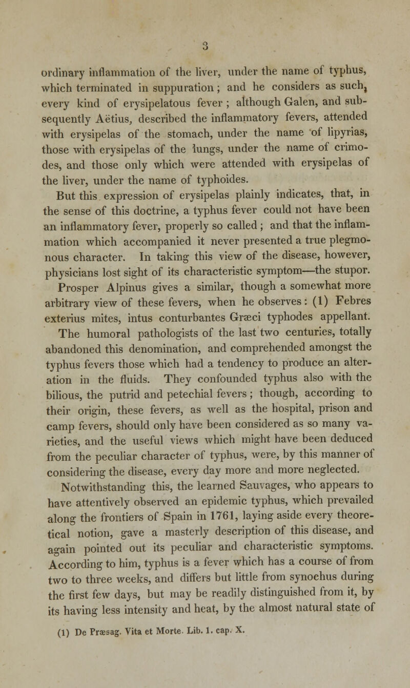 ordinary inflammation of the liver, under the name of typhus, which terminated in suppuration; and he considers as such, every kind of erysipelatous fever ; although Galen, and sub- sequently Aetius, described the inflammatory fevers, attended with erysipelas of the stomach, under the name of lipyrias, those with erysipelas of the lungs, under the name of crimo- des, and those only which were attended with erysipelas of the liver, under the name of typhoides. But this expression of erysipelas plainly indicates, that, in the sense of this doctrine, a typhus fever could not have been an inflammatory fever, properly so called ; and that the inflam- mation which accompanied it never presented a true plegmo- nous character. In taking this view of the disease, however, physicians lost sight of its characteristic symptom—the stupor. Prosper Alpinus gives a similar, though a somewhat more arbitrary view of these fevers, when he observes: (1) Febres exterius mites, intus conturbantes Graeci typhodes appellant. The humoral pathologists of the last two centuries, totally abandoned this denomination, and comprehended amongst the typhus fevers those which had a tendency to produce an alter- ation in the fluids. They confounded typhus also with the bilious, the putrid and petechial fevers ; though, according to their origin, these fevers, as well as the hospital, prison and camp fevers, should only have been considered as so many va- rieties, and the useful views which might have been deduced from the peculiar character of typhus, were, by this manner of considering the disease, every day more and more neglected. Notwithstanding this, the learned Sauvages, who appears to have attentively observed an epidemic typhus, which prevailed along the frontiers of Spain in 1761, laying aside every theore- tical notion, gave a masterly description of this disease, and again pointed out its peculiar and characteristic symptoms. According to him, typhus is a fever which has a course of from two to three weeks, and differs but little from synochus during the first few days, but may be readily distinguished from it, by its having less intensity and heat, by the almost natural state of