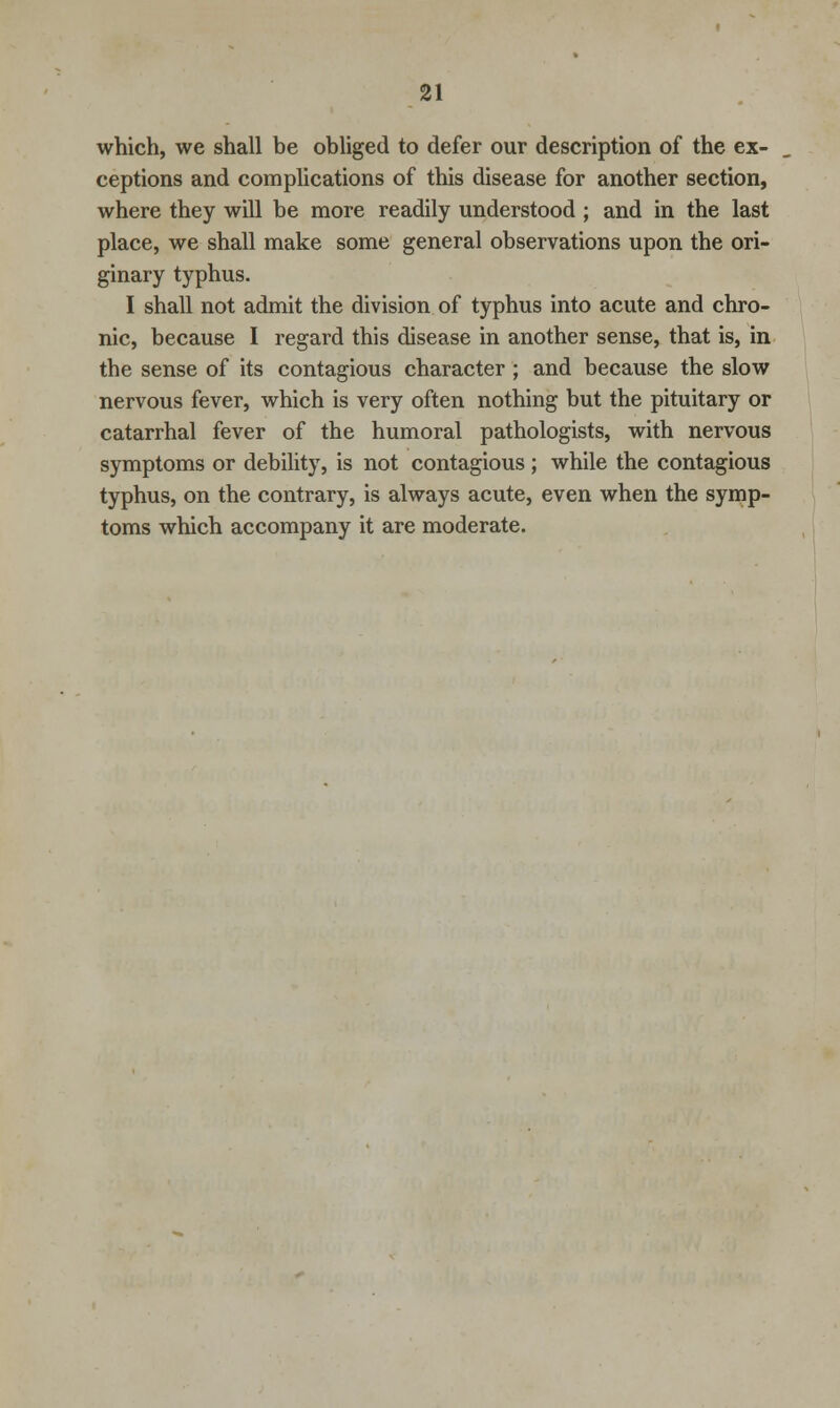 which, we shall be obliged to defer our description of the ex- ceptions and complications of this disease for another section, where they will be more readily understood ; and in the last place, we shall make some general observations upon the ori- ginary typhus. I shall not admit the division of typhus into acute and chro- nic, because I regard this disease in another sense, that is, in the sense of its contagious character; and because the slow nervous fever, which is very often nothing but the pituitary or catarrhal fever of the humoral pathologists, with nervous symptoms or debility, is not contagious ; while the contagious typhus, on the contrary, is always acute, even when the symp- toms which accompany it are moderate.