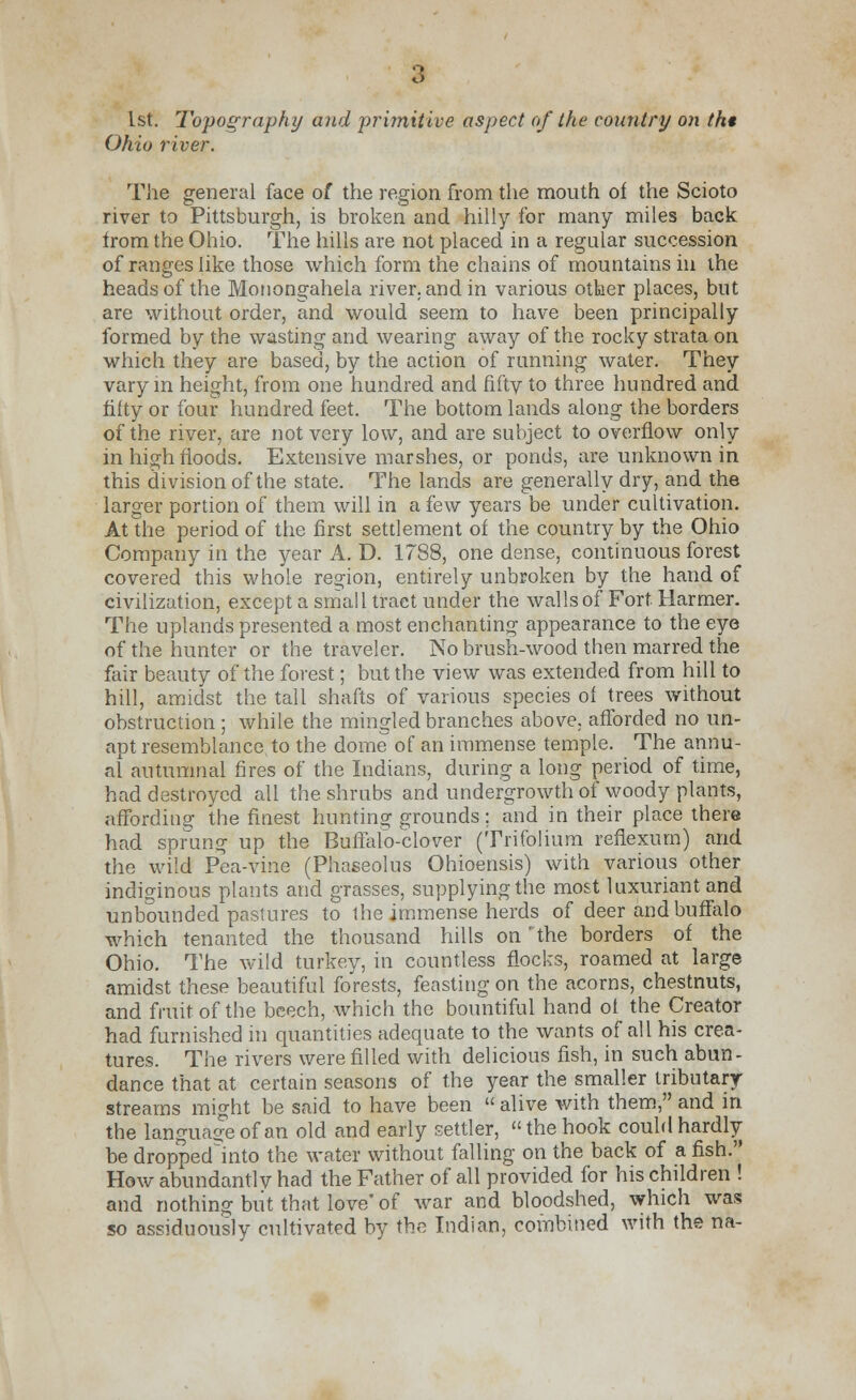 1st. Topography and primitive aspect of the country on th* Ohio river. The general face of the region from the mouth of the Scioto river to Pittsburgh, is broken and hilly for many miles back from the Ohio. The hills are not placed in a regular succession of ranges like those which form the chains of mountains in the heads of the Monongahela river, and in various other places, but are without order, and would seem to have been principally formed by the wasting and wearing away of the rocky strata on which they are based, by the action of running water. They vary in height, from one hundred and fifty to three hundred and fifty or four hundred feet. The bottom lands along the borders of the river, are not very low, and are subject to overflow only in high floods. Extensive marshes, or ponds, are unknown in this division of the state. The lands are generally dry, and the larger portion of them will in a few years be under cultivation. At the period of the first settlement of the country by the Ohio Company in the year A. D. 1788, one dense, continuous forest covered this whole region, entirely unbroken by the hand of civilization, except a small tract under the walls of Fort Harmer. The uplands presented a most enchanting appearance to the eye of the hunter or the traveler. No brush-wood then marred the fair beauty of the forest; but the view was extended from hill to hill, amidst the tall shafts of various species of trees without obstruction ; while the mingled branches above, afforded no un- apt resemblance to the dome of an immense temple. The annu- al autumnal fires of the Indians, during a long period of time, had destroyed all the. shrubs and undergrowth of woody plants, affording the finest hunting grounds; and in their place there had sprung up the Buffalo-clover (Trifolium reflexum) and the wild Pea-vine (Phaseolus Ohioensis) with various other indiginous plants and grasses, supplying the most luxuriant and unbounded pastures to the immense herds of deer and buffalo which tenanted the thousand hills on 'the borders of the Ohio. The wild turkey, in countless flocks, roamed at large amidst these beautiful forests, feasting on the acorns, chestnuts, and fruit of the beech, which the bountiful hand of the Creator had furnished in quantities adequate to the wants of all his crea- tures. The rivers were filled with delicious fish, in such abun- dance that at certain seasons of the year the smaller tributary streams might be said to have been  alive with them, and in the language of an old and early settler, the hook could hardly be droppedlnto the water without falling on the back of a fish. How abundantly had the Father of all provided for his children ! and nothing but that love' of war and bloodshed, which was so assiduously cultivated by the Indian, combined with the na-