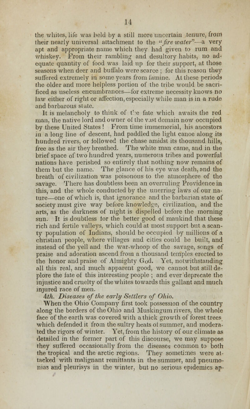 the whites, life was held by a still more uncertain tenure, front their nearly universal attachment to the firewater'—a very apt and appropriate name which they had given to rum and whiskey. From their rambling and desultory habits, no ad- equate quantity of food was laid up for their support, at those seasons when deer and buffalo were scarce ; for this reason they suffered extremely in some years from famine. At these periods the older and more helpless portion of the tribe would be sacri- ficed as useless encumbrances—for extreme necessity knows no law either of right or affection, especially while man is in a rude and barbarous slate. It is melancholy to think of tire fate which awaits the red man, the native lord and owner of the vast domain now occupied by these United States ! From time immemorial, his ancestors in a long line of descent, had paddled the light canoe along its hundred rivers, or followed the chase amidst its thousand hills, free as the air they breathed. The white man came, and in the brief space of two hundred years, numerous tribes and powerful nations have perished so entirely that nothing now remains of them but the name. The glance of his eye was death, and the breath of civilization was poisonous to the atmosphere of the savage. There has doubtless been an overruling Providence in this, and the whole conducted by the unerring laws of our na- ture—one of which is, that ignorance and the barbarian state of society must give way before knowledge, civilization, and the arts, as the darkness of night is dispelled before the morning sun. It is doubtless tor the better good of mankind that these rich and fertile valleys, which could at most support but a scan- ty population of Indians, should be occupied by millions of a christian people, where villages and cities could be built, and instead of the yell and the war-whoop of the savage, songs of praise and adoration ascend from a thousand temples erected to the honor and praise of Almighty God. Yet, notwithstanding all this real, and much apparent good, we cannot but still de- plore the fate of this interesting people ; and ever deprecate the injustice and cruelty of the whites towards this gallant and much injured race of men. Ath. Diseases of the early Settlers of Ohio. When the Ohio Company first took possession of the country along the borders of the Ohio and Muskingum rivers, the whole face of the earth was covered with a thick growth of forest trees which defended it from the sultry heats of summer, and modera- ted the rigors of winter. Yet, from the history of our climate as detailed in the former part of this discourse, we may suppose they suffered occasionally from the diseases common to both the tropical and the arctic regions. They sometimes were at- tacked with malignant remittants in the summer, and pneumo- nias and pleurisys in the winter, but no serious epidemics ap-