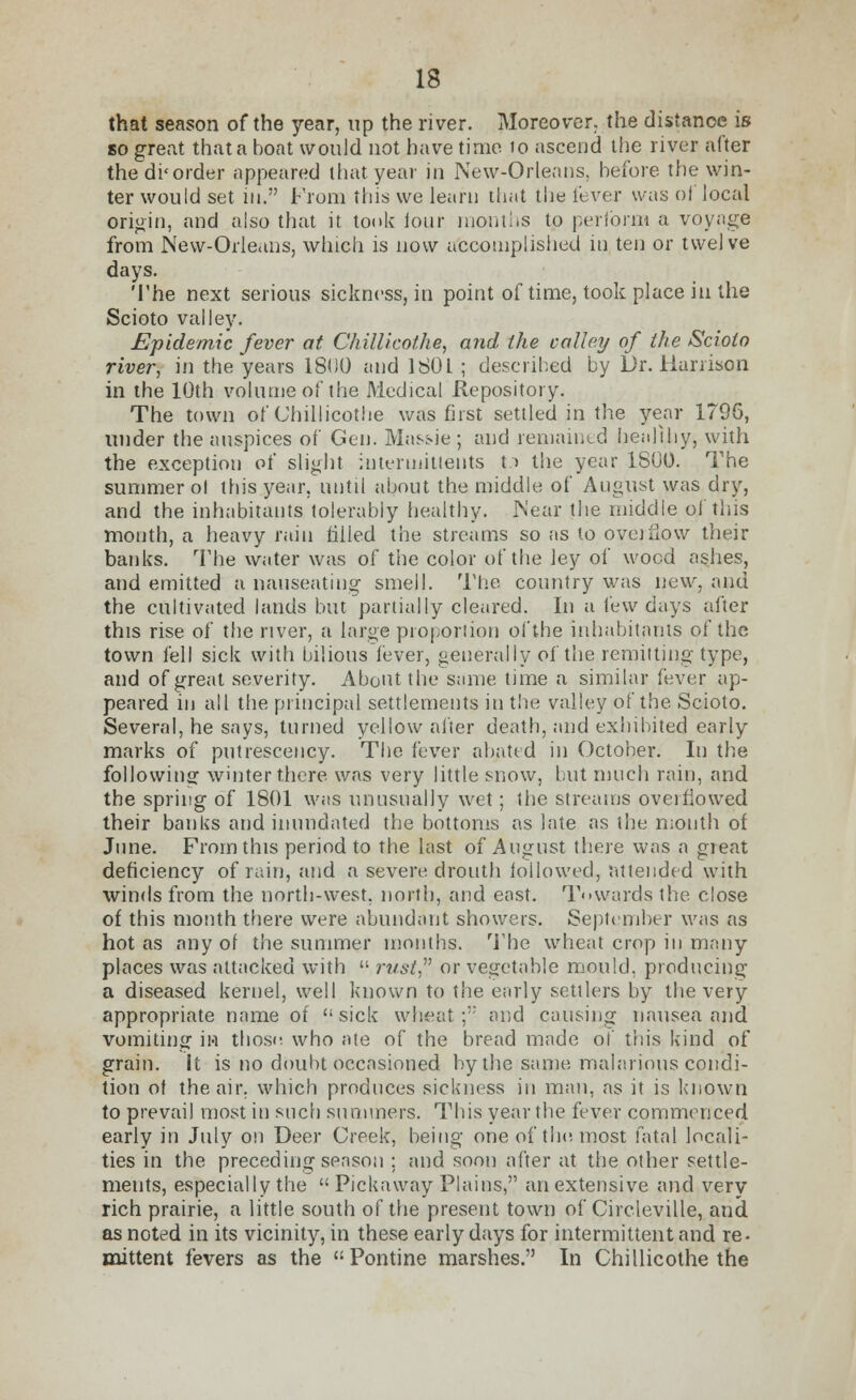 that season of the year, up the river. Moreover, the distance is so great that a boat would not have time 10 ascend the river after the disorder appeared that year in New-Orleans, before the win- ter would set in. From this we learn that the lever was of local origin, and also that it took four months to perform a voyage from New-Orleans, which is now accomplished m ten or twelve days. The next serious sickness, in point of time, took place in the Scioto valley. Epidemic fever at Chillicothe, and (he valley of the Scioto river, in the years 1800 and 180L ; described by Dr. Harrison in the 10th volume of the Medical Repository. The town of Chillicothe was first settled in the year 1796, under the auspices of Gen. Massie; and remained healthy, with the exception ot' slight intermitlents t:> the year 1800. The summer ol this year, until about the middle of August was dry, and the inhabitants tolerably healthy. Near the middle ol 'this month, a heavy rain filled the streams so as to overflow their banks. The water was of the color of the ley of wood ashes, and emitted a nauseating smell. The country was new, and the cultivated lands but partially cleared. In a few days after this rise of the river, a large proportion of the inhabitants of the town fell sick with bilious fever, generally of the remitting- type, and of great severity. About the same time a similar fever ap- peared in all the principal settlements in the valley of the Scioto. Several, he says, turned yellow after death, and exhibited early marks of putrescency. The fever abated in October. In the following winter there was very little snow, but much rain, and the spring of 1801 was unusually wet; the streams overflowed their banks and inundated the bottoms as late as the mouth of June. From this period to the last of August there was a great deficiency of rain, and a severe drouth followed, attended with winds from the north-west, north, and east. Towards the close of this month there were abundant showers. September was as hot as any of the summer months. The wheat crop in many places was attacked with  rust or vegetable mould, producing a diseased kernel, well known to the early settlers by the very appropriate name of sick wheat; and causing nausea and vomiting in thoso who ate of the bread made of this kind of grain. It is no doubt occasioned by the same malarious condi- tion ot the air. which produces sickness in man, as it is known to prevail most in such summers. This year the fever commenced early in July on Deer Creek, being one of the most fatal locali- ties in the preceding season ; and soon after at the other settle- ments, especially the  Pickaway Plains, an extensive and very rich prairie, a little south of the present town of Circleville, and as noted in its vicinity, in these early days for intermittent and re- mittent fevers as the Pontine marshes. In Chillicothe the