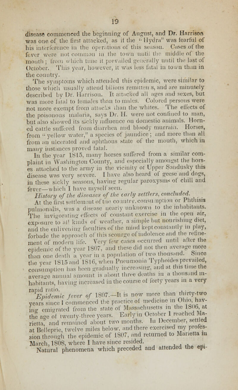 disease commenced the beginning of August, and Dr. Harrison was one of the first attacked, as it the '• Hydra was fearful of his interference in the operations of this season. Cases of the fever were not common in the town until the middle of the mouth ; from which tune it prevailed generally until the last of October. 'Phis year, however, it was less fatal in town than in the country. The symptoms which attended this epidemic, were similar to those which usually attend bilious remitten s, and are minutely described by Dr. Harrison. It attacked all ages and sexes, but was more fatal to females than to males. Colored persons were not more exempt from attacks than the whites. The effects of the poisonous malaria, says Dr. H. were not confined to man, but also showed its sickly influence on domestic animals. Horn- ed cattle suffered from diarrhea and bloody murrain. Horses, from « yellow water, a species of jaundice ; and more than all from an ulcerated and aphthous state of the mouth, which in many instances proved fatal. In the year 1815, many horses suffered from a similar com- plaint in Washington County, and especially amongst the hors- es attached to the army in the vicinity of Upper Sandusky this disease was very severe. I have also heard of geese and dogs, in these sickly seasons, having regular paroxysms of chill and fever—which I have myself seen. Ill story of the diseases of the early settlers, concluded. At the first settlement of tun country, consumption or Phthisis pulmonalis, was a disease nearly unknown to the inhabitants. The invigorating effects of constant exercise in the open air, exposure To nil kinds of weather, a simple but nourishing diet, and the enlivening faculties of the mind kept constantly m play, forbade the approach of this scourge of indolence and the refine- ment of modern life. Very few cases occurred until after the epidemic of the year 1807, and these did not then average more than one death a year in a population of two thousand. Since the year 1815and 1816, when Pneumonia Typhoidesprevailed, consumption has been gradually increasing, and at this time the average annual amount is about three deaths in a thousand in- habitants, having increased in the course of forty years in a very ™ £Wem/c fever of 1807.—It is now more than thirty-two years since 1 commenced the practice of medicine in Ohio,^hav- ing emigrated from the state of Massachusetts m the 1806 at the acre of twenty-three years. Early in October 1 reached Ma- rietta? and remained about two months. In December, settled at Belleprie, twelve miles below, and there exercised my profes- sion through the epidemic of 1807, and returned to Marietta in March, 1808, where I have since resided. Natural phenomena which preceded and attended the epi-