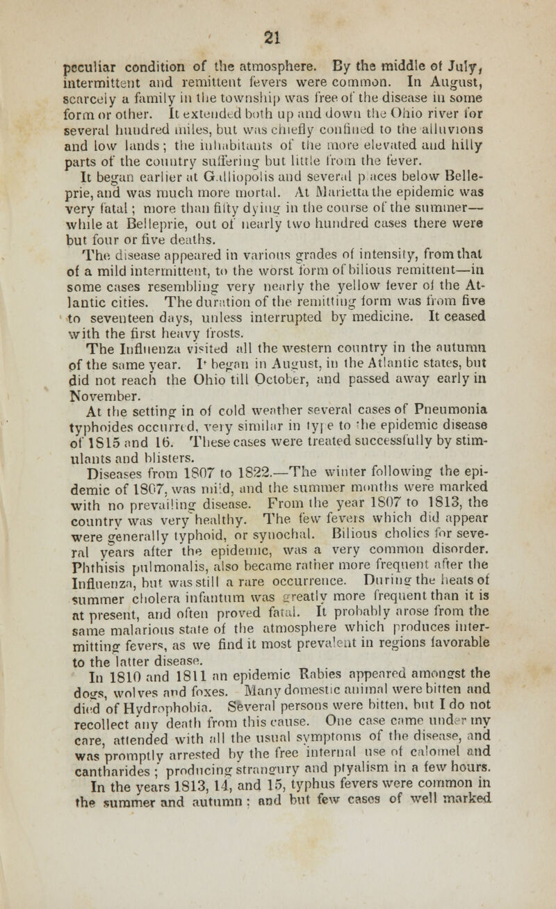 peculiar condition of the atmosphere. By the middle of July, intermittent and remittent fevers were common. In August, scarcely a family in the township was free of the disease hi some form or other. It extended both up and down the Ohio river for several hundred miles, but was chiefly confined to the alluvions and low lands; the inhabitants of the more elevated and hilly parts of the country suffering but little from the fever. It began earlier at G.illiopolis and several p aces below Belle- prie, and was much more mortal. At Marietta the epidemic was very fatal; more than fifty dying in the course of the summer— while at Belleprie, out of nearly two hundred cases there were but four or five deaths. The disease appeared in various grades of intensity, from that of a mild intermittent, to the worst form of bilious remittent—in some cases resembling very nearly the yellow fever of the At- lantic cities. The duration of the remitting form was from five to seventeen days, unless interrupted by medicine. It ceased with the first heavy frosts. The Influenza visited all the western country in the autumn pf the same year. I* began in August, in the Atlantic states, but did not reach the Ohio till October, and passed away early in November. At the setting in of cold wenther several cases of Pneumonia typhoides occurred, very similar in tyre to *he epidemic disease of 1815 and 16. These cases were treated successfully by stim- ulants and blisters. Diseases from 1807 to 1822.—The winter following the epi- demic of 1807, was mild, and the summer months were marked with no prevailing disease. From the year 1S07 to 1813, the country was very healthy. The few fevers which did appear were generally typhoid, or syuochal. Bilious cholics for seve- ral years after the epidemic, was a very common disorder. Phthisis pulmonalis, also became rather more frequent after the Influenza, but wasstill a rare occurrence. During: the heats of summer cholera infantum was greatly more frequent than it is at present, and often proved fatal. It probably arose from the same malarious state of the atmosphere which produces inter- mitting fevers, as we find it most prevalent in regions favorable to the latter disease. In 1810 and 1811 nn epidemic Rabies appeared amonsrst the dogs, wolves and foxes. Many domestic animal were bitten and dh-d of Hydrophobia. Several persons were bitten, but I do not recollect any death from this cause. One case came under my care, attended with all the usual symptoms of the disease, and was promptly arrested by the free internal use of calomel and cantharides ;' producing strangury and ptyalism in a few hours. In the years 1813, 14, and 15, typhus fevers were common in the summer and autumn : and but few cases of well marked