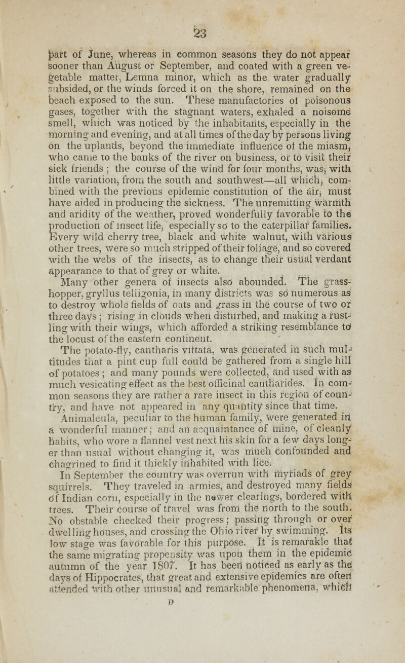 jpart of June, whereas in common seasons they do not appear sooner than August or September, and coated with a green ve- getable matter, Lemna minor, which as the water gradually- subsided, or the winds forced it on the shore, remained on the beach exposed to the sun. These manufactories ot poisonous gases, together with the stagnant waters, exhaled a noisome smell, which was noticed by the inhabitants, especially in the morning and evening, and at all times of the day by persons living on the uplands, beyond the immediate influence ot the miasm, who came to the banks of the river on business, or to visit their sick friends ; the course of the wind for four months, was, with little variation, from the south and southwest—all whichj com- bined with the previous epidemic constitution of the air, must have aided in producing the sickness. The unremitting warmth and aridity of the weather, proved wonderfully favorable to the production of insect life, especially so to the caterpillar families. Every wild cherry tree, black and white walnut, with various other trees, were so much stripped of their foliage, and so covered with the webs of the insects, as to change their tisual verdant appearance to that of grey or white. Many other genera of insects also abounded. The grass- hopper, gryllus teliigonia, in many districts was so numerous as to destroy whole fields of oats and grass in the course of two or three days ; rising in clouds wherr disturbed, and making a rust- ling with their wings, which afforded a striking resemblance to1 the locust of the eastern continent. The potato-fly, cantharis vittata, was generated in such mul- titudes that a pint cup full could be gathered from a single hill of potatoes ; and many pounds were collected, and used with as much vesicating effect as the best officinal cantharides. In com- mon seasons they are rather a rare insect in this region of coun- try, and have not appeared in any quintity since that time. Animalcula, peculiar to the human family, Were generated in a wonderful manner; and an acquaintance of mine, of cleanly habits, who wore a flannel vest next his skin for a few days long- er than usual without changing it, was much confounded and chagrined to find it thickly inhabited with lice; In September the country was overrun With myriads of grey squirrels. They traveled in armies, and destroyed many fields of Indian corn, especially in the newer clearings, bordered with trees. Their course of travel was from the north to the south. No obstable checked their progress; passing through or over dwelling houses, and crossing the Ohio river by swimming. Its low stage was favorable for this purpose. It is remarakle that the same migrating propensity was upon them in the epidemic! autumn of the year ISO?. It has been notieed as early as the days of Hippocrates, that great and extensive epidemics are often attended with other unusual and remarkable phenomena, which