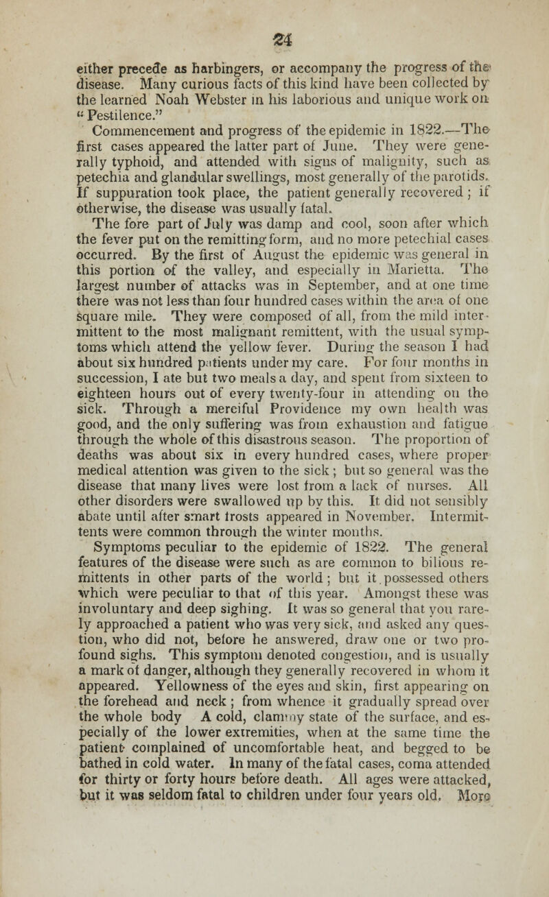 £4 either precede as harbingers, or accompany the progress of the' disease. Many curious facts of this kind have been collected by the learned Noah Webster in his laborious and unique work on  Pestilence. Commencement and progress of the epidemic in 1822.—The first cases appeared the latter part of June. They were gene- rally typhoid, and attended with signs of malignity, such as petechia and glandular swellings, most generally of the parotids. If suppuration took place, the patient generally recovered ; if otherwise, the disease was usually fatal. The fore part of July was damp and cool, soon after which the fever put on the remitting form, and no more petechial cases occurred. By the first of August the epidemic was general in this portion of the valley, and especially in Marietta. The largest number of attacks was in September, and at one time there was not less than four hundred cases within the area of one square mile. They were composed of all, from the mild inter- mittent to the most malignant remittent, with the usual symp- toms which attend the yellow fever. During- the season I had about six hundred p.itients under my care. For four months in succession, I ate but two meals a day, and spent from sixteen to eighteen hours out of every twenty-four in attending on the sick. Through a merciful Providence my own health was good, and the only suffering was from exhaustion and fatigue through the whole of this disastrous season. The proportion of deaths was about six in every hundred cases, where proper medical attention was given to the sick ; but so general was the disease that many lives were lost from a lack of nurses. All other disorders were swallowed up by this. It did not sensibly abate until after smart trosts appeared in November. Intermit- tents were common through the winter months. Symptoms peculiar to the epidemic of 1822. The general features of the disease were such as are common to bilious re- mittents in other parts of the world; but it.possessed others which were peculiar to that of this year. Amongst these was involuntary and deep sighing. It was so general that you rare- ly approached a patient who was very sick, and asked any ques- tion, who did not, before he answered, draw one or two pro- found sighs. This symptom denoted congestion, and is usually a mark of danger, although they generally recovered in whom it appeared. Yellowness of the eyes and skin, first appearing on the forehead and neck ; from whence it gradually spread over the whole body A cold, clam'oy state of the surface, and es- pecially of the lower extremities, when at the same time the patient- complained of uncomfortable heat, and begged to be bathed in cold water. In many of the fatal cases, coma attended for thirty or forty hours before death. All ages were attacked, but it was seldom fatal to children under four years old, Moro