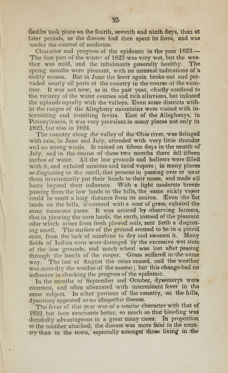 deaths took place on the fourth, seventh and ninth days, than at later periods, as the disease had then spent its force, and was under the control of medicine. Character and progress of the epidemic in the year 1823.— The fore part of the winter of 1823 was very wet, but the wea- ther was mild, and the inhabitants generally healthy. The spring months were pleasant, with no unusual indications of a sickly season. But in June the fever again broke out and per- vaded nearly all parts ot the country in thccourse of the sum- mer. It was not now, as in the past year, 'chiefly confined to the vicinity of the water courses and rich alluvions, but infested the uplands equally with the valleys. Even some districts with- in the ranges of the Alleghany mountains were visited with in- termitting and remitting fevers. East of the Alleghanys, in Pennsylvania, it was very prevalent in many places not only in 1823, but also in 1824. The country along the valley of me Ohio river, was deluged with rain, in June and July, attended with 'very little thunder and no strong winds, ilt rained on fifteen days in the month of July, and in the course of these two months there fell'fifteen inches of water. All the low grounds and hollows were tilled with it, and exhaled noxious and foetid vapors; in many places so disgusting to the smell, that persons in passing over or near them involuatarily put their hands to their noses, and made all haste beyond their influence. With a light moderate breeze passing from the low lands to the hills,'the same sickly vapor could be smelt a long distance from its source. Even the flat lands on the hills, if covered with a coat of grass, exhaled the same nauseous gases. It was noticed by'Observing farmers, that in plowing the corn lands, the earth, instead of the pleasant odor which arises from fresh plowed soils, sent forth a disgust- ing smell. The surface of the ground seemed to be in a putrid state, from the lack of sunshine to dry and sweeten it. Many fields of Indian corn were damaged by the excessive wet state of the low grounds, and much wheat was lost after passing through the hands of the reaper. {Grass suffered in-the same way. ° The last of August the rains ceased, and the weather was more dry the residue of the season ; but this change had no influence in checking the progress of the epidemic. In the months of September and October, dysenterys were common, and often alternated with intermittent fever in the same subject. In oiher portions of the country, on the hills, dysentery appeared asnn idiopathic disease. 'The fever of this year was of a similar character with that of 1822, but bore evacuants better, so much so that bleeding was decidedly advantageous in a great many cases. In proportion to the number attacked, the disease was more fatal in the coun- try than in the town, especially amongst those living in the