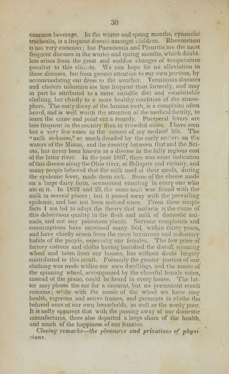 common beverage. In the winter and spring months, cynanche trachealis, is a frequent disease amongst children. Rheumatism is not very common ; but Pneumonia and Pleuritis are the most frequent diseases in the winter and spring months, which doubt- less arises from the great and sudden changes of temperature peculiar to this climate. We can hope for no alleviation in these diseases, but from greater attention to our own persons, by accommodating our dress to the weather. Verminous diseases and cholera infantum are less frequent than formerly, and may in part be attributed to a more suitable diet and comfortable clothing, but chiefly to a more healthy condition of the atmos- phere. The early decay of the huiriari teeth, is a complaint often heard, and is well worth the attention of the medical faculty, to learn the cause and point ont a remedy. Puerperal fevers are less frequent in the country than in crowded cities. I have seen but a very few cases in the course of my medica1 life. The milk sickness, so much dreaded by the early se er on the waters of the Miami, and the country between that and the Sci- oto, has never been known as a disease in the hilly regions east of the latter river. In the year 1S07, there was some indication of this disease along the Ohio river, at Belleprie and vicinity, and many people believed that the milk used at their meals, during the epidemic fever, made them sick. Some of the cheese made on a large dairy farm, occasioned vomiting in everyone who ate 01 it. In 1822 and 23, the same fault was found with the milk in several places ; but it passed away with the prevailing epidemic, and has not been noticed since. From these simple facts I am led to adopt the theory that malaria is the cause of this deleterious quality in the flesh and milk of domestic ani- mals, and not any poisonous plants. Nervous complaints and consumptions have increased many fold, within thirty years, and have chiefly arisen from the more luxurious and sedentary habits of the people, especially our females. The low price of factory cottons and cloths having banished the distaff, spinning wheel and loom from our houses, has without doubt largely contributed to this result. Formerly the greater portion of our clothing was made within our own dwellings, and the music of the spinning wheel, accompanied by the cheerful female voice, instead of the piano, could be heard in every house. The lat- ter may please the ear for a moment, but no permanent result remains; while with the music of the wheel we have rosy health, vigorous and active frames, and garments to clothe the beloved ones of our own households, as well as the needy poor. It is sadly apparent that with the passing away of our domestic manufactures, there also departed a large share of the health, and much of the happiness of our females. Closing remarks—the -pleasures and •privations of physi dans.
