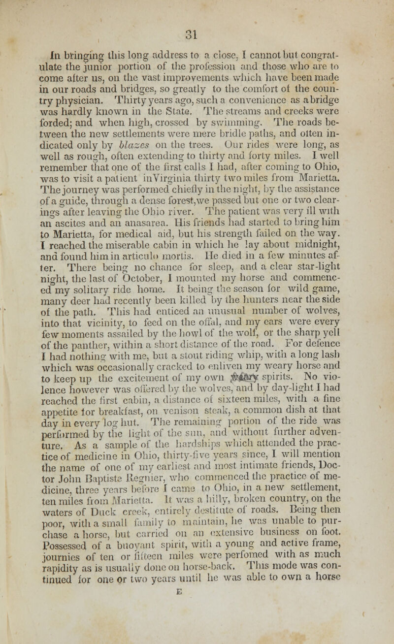 In bringing tliis long address to a close, I cannot but congrat- ulate the junior portion of the profession and those who are to come after us, on the vast improvements which have been made in our roads and bridges, so greatly to the comfort of the coun- try physician. Thirty years ago, such a convenience as abridge was hardly known in the State. The streams and creeks were forded; and when high, crossed by swimming. The roads be- tween the new settlements were mere bridle paths, and oiten in- dicated only by blazes on the trees. Our rides were long, as well as rough, often extending to thirty and forty miles. I well remember that one of the first calls I had, after coming to Ohio, was to visit a patient in Virginia thirty two miles from Marietta. The journey was performed chiefly in the night, by the assistance of a guide, through a dense forest,we passed but one or two clear- ings after leaving the Ohio river. The patient was very ill with an ascites and an anasarea. His friends had started to bring him to Marietta, for medical aid, but his strength failed on the way. I reached the miserable cabin in which he lay about midnight, and found him in articulo mortis. Lie died in a few minutes af- ter. There being no chance for sleep, and a clear star-light night, the last of October, I mounted my horse and commenc- ed my solitary ride home. It being the season for wild game, many deer had recently been killed by the hunters near the side of the path. This had enticed an unusual number of wolves, into that vicinity, to feed on the offal, and my cars were every few moments assailed by the howl of the wolf, or the sharp yell of the panther, within a short distance of the road. For defence I had nothing; with me, but a stout riding whip, with a long lash which was occasionally cracked to enliven my weary horse and to keep up the excitement of my own $&kry. spirits. No vio- lence however was offered by the wolves, and by day-light I had reached the first cabin, a distance of sixteen miles, with a fine appetite lor breakfast, on venison steak, a common dish at that day in every log hut. The remaining portion of the ride was performed by the light of the sun, and without further adven- ture. As a samphf of the hardships which attended the prac- tice of medicine in Ohio, thirty-five years since, I will mention the name of one of my earliest and most intimate friends, Doc- tor John Baptists Regnier, who commenced the practice of me- dicine, three years before I came to Ohio, m a new settlement, ten miles from Marietta. It was a hilly, broken country, on the waters of Duck creek, entirely destitute of roads. Being then poor, with a small family to maintain, he was unable to pur- chase a horse, but carried on an extensive business on foot. Possessed of a buoyant spirit, with a young and active frame, journies of ten or fifteen miles were perfomed with as much rapidity as is usually done on horse-back. This mode was con- tinued for one or two years until he was able to own a horse E