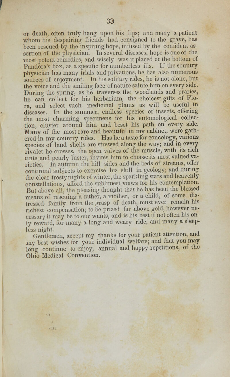 or death, often truly hang upon his lips; and many a patient whom his despairing friends had consigned to the grave, has been rescued by the inspiring hope, infused by the confident as- sertion of the physician. In several diseases, hope is one of the most potent remedies, and wisely was it placed at the bottom of Pandora's box, as a specific for numberless ills. If the country physician has many trials and privations, he has also numerous sources of enjoyment. In his solitary rides, he is not alone, but the voice and the smiling face of nature salute him on every side. During the spring, as he traverses the woodlands and praries, he can collect for his herbarium, the choicest gifts of Flo- ra, and select such medicinal plants as will be useful in diseases. In the summer, endless species of insects, offering the most charming specimens for his eutomological collec- tion, cluster around him and beset his path on every side. Many of the most rare and beautiful in my cabinet, were gath- ered in my country rides. Has he a taste for concology, various species of land shells are strewed along the way; and in every rivalet he crosses, the open valves of the muscle, with its rich tints and pearly luster, invites him to choose its most valued va- rieties. In autumn the hill sides and the beds of streams, offer continual subjects to exercise his skill in geology; and during the clear frosty nights of winter, the sparkling stars and heavenly constellations, afford the sublimest views lor his contemplation. But above all, the pleasing thought that he has been the blessed means of rescuing a father, a mother, or a child, of some dis- tressed family from the grasp of death, must ever remain his richest compensation; to be prized far above gold, however ne- cessary it may be to our wants, and is his best if not often his on- ly reward, for many a long and weary ride, and many a sleep- less night. Gentlemen, accept my thanks tor your patient attention, and my best wishes for your individual welfare; and that you may long continue to enjoy, annual and happy repetitions, of the Ohio Medical Convention.